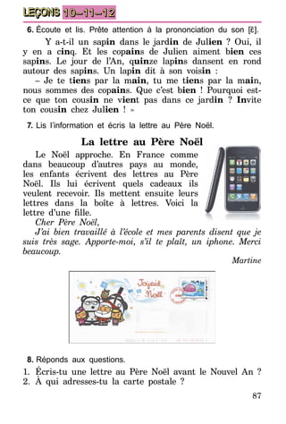 87
LEÇONS 10–11–12
6.	Écoute et lis. Prête attention à la prononciation du son [ɛ̃].
	 Y a-t-il un sapin dans le jardin de Julien ? Oui, il
y en a cinq. Et les copains de Julien aiment bien ces
sapins. Le jour de l’An, quinze lapins dansent en rond
autour des sapins. Un lapin dit à son voisin :
– Je te tiens par la main, tu me tiens par la main,
nous sommes des copains. Que c’est bien ! Pourquoi est-
ce que ton cousin ne vient pas dans ce jardin  ? Invite
ton cousin chez Julien ! »
7.	Lis l’information et écris la lettre au Père Noël.
La lettre au Père Noël
Le Noël approche. En France comme
dans beaucoup d’autres pays au monde,
les enfants écrivent des lettres au Père
Noël. Ils lui écrivent quels cadeaux ils
veulent recevoir. Ils mettent ensuite leurs
lettres dans la boîte à lettres. Voici la
lettre d’une fille.
Cher Père Noël,
J’ai bien travaillé à l’école et mes parents disent que je
suis très sage. Apporte-moi, s’il te plaît, un iphone. Merci
beaucoup.
Martine
8.	Réponds aux questions.
1.	 Écris-tu une lettre au Père Noël avant le Nouvel An ?
2.	À qui adresses-tu la carte postale ?
 