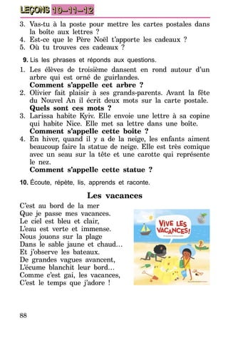 88
LEÇONS 10–11–12
3.	Vas-tu à la poste pour mettre les cartes postales dans
la boîte aux lettres ?
4.	Est-ce que le Père Noël t’apporte les cadeaux ?
5.	Où tu trouves ces cadeaux ?
9.	Lis les phrases et réponds aux questions.
1.	Les élèves de troisième dansent en rond autour d’un
arbre qui est orné de guirlandes.
	 Comment s’appelle cet arbre ?
2.	Olivier fait plaisir à ses grands-parents. Avant la fête
du Nouvel An il écrit deux mots sur la carte postale.
	 Quels sont ces mots ?
3.	Larissa habite Kyiv. Elle envoie une lettre à sa copine
qui habite Nice. Elle met sa lettre dans une boîte.
	 Comment s’appelle cette boîte ?
4.	En hiver, quand il y a de la neige, les enfants aiment
beaucoup faire la statue de neige. Elle est très comique
avec un seau sur la tête et une carotte qui représente
le nez.
	 Comment s’appelle cette statue ?
10.	Écoute, répète, lis, apprends et raconte.
Les vacances
C’est au bord de la mer
Que je passe mes vacances.
Le ciel est bleu et clair,
L’eau est verte et immense.
Nous jouons sur la plage
Dans le sable jaune et chaud…
Et j’observe les bateaux.
De grandes vagues avancent,
L’écume blanchit leur bord…
Comme c’est gai, les vacances,
C’est le temps que j’adore !
 