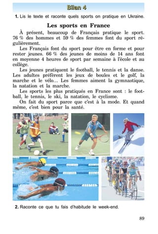 89
Bilan 4
1.	Lis le texte et raconte quels sports on pratique en Ukraine.
Les sports en France
À présent, beaucoup de Français pratique le sport.
76   % des hommes et 59   % des femmes font du sport ré-
gulièrement.
Les Français font du sport pour être en forme et pour
rester jeunes. 66   % des jeunes de moins de 14 ans font
en moyenne 4 heures de sport par semaine à l’école et au
collège.
Les jeunes pratiquent le football, le tennis et la danse.
Les adultes préfèrent les jeux de boules et le golf, la
marche et le vélo… Les femmes aiment la gymnastique,
la natation et la marche.
Les sports les plus pratiqués en France sont : le foot-
ball, le tennis, le ski, la natation, le cyclisme.
On fait du sport parce que c’est à la mode. Et quand
même, c’est bien pour la santé.
2.	Raconte ce que tu fais d’habitude le week-end.
 