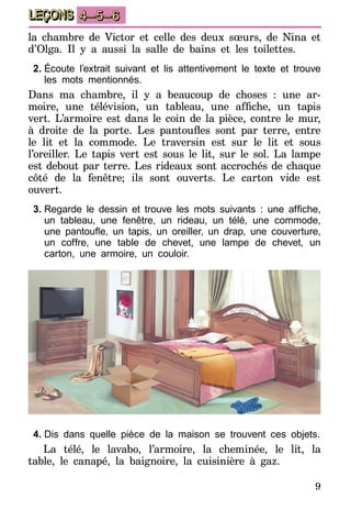 9
LEÇONS 4–5–6
la chambre de Victor et celle des deux sœurs, de Nina et
d’Olga. Il y a aussi la salle de bains et les toilettes.
2.	Écoute l’extrait suivant et lis attentivement le texte et trouve
les mots mentionnés.
Dans ma chambre, il y a beaucoup de choses : une ar-
moire, une télévision, un tableau, une affiche, un tapis
vert. L’armoire est dans le coin de la pièce, contre le mur,
à droite de la porte. Les pantoufles sont par terre, entre
le lit et la commode. Le traversin est sur le lit et sous
l’oreiller. Le tapis vert est sous le lit, sur le sol. La lampe
est debout par terre. Les rideaux sont accrochés de chaque
côté de la fenêtre; ils sont ouverts. Le carton vide est
ouvert.
3.	Regarde le dessin et trouve les mots suivants  : une affiche,
un tableau, une fenêtre, un rideau, un télé, une commode,
une pantoufle, un tapis, un oreiller, un drap, une couverture,
un coffre, une table de chevet, une lampe de chevet, un
carton, une armoire, un couloir.
4.	Dis dans quelle pièce de la maison se trouvent ces objets.
La télé, le lavabo, l’armoire, la cheminée, le lit, la
table, le canapé, la baignoire, la cuisinière à gaz.
 