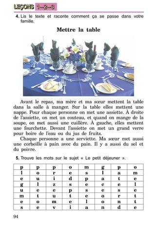 94
LEÇONS 1–2–3
4.	Lis le texte et raconte comment ça se passe dans votre
famille.
Mettre la table
Avant le repas, ma mère et ma sœur mettent la table
dans la salle à manger. Sur la table elles mettent une
nappe. Pour chaque personne on met une assiette. À droite
de l’assiette, on met un couteau, et quand on mange de la
soupe, on met aussi une cuillère. À gauche, elles mettent
une fourchette. Devant l’assiette on met un grand verre
pour boire de l’eau ou du jus de fruits.
Chaque personne a une serviette. Ma sœur met aussi
une corbeille à pain avec du pain. Il y a aussi du sel et
du poivre.
5.	Trouve les mots sur le sujet « Le petit déjeuner ».
p p p o m g p o
l o r e s l a m
e u i d p a t e
g l z s e c e l
u e e p s e s e
m t u t e o r t
e o m e l o n t
s e v i a n d e
 