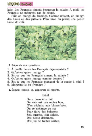 99
LEÇONS 4–5–6
lade. Les Français aiment beaucoup la salade. À midi, les
Français ne mangent pas de soupe.
Puis on mange du fromage. Comme dessert, on mange
des fruits ou des gâteaux. Pour finir, on prend une petite
tasse de café.
7.	Réponds aux questions.
1.	À quelle heure les Français déjeunent-ils ?
2.	Qu’est-ce qu’on mange ?
3.	Est-ce que les Français aiment la salade ?
4.	Qu’est-ce qu’on mange comme dessert ?
5.	Est-ce que les Français mangent de la soupe à midi ?
6.	Mangent-ils du fromage ?
8.	Écoute, répète, lis, apprends et raconte.
Lait
On a beau être lait
On n’en est pas moins bon,
N’en déplaise aux blancs-becs.
On se mélange au sec
Pour faire des boissons,
Soit sucrées, soit salées,
Des petits déjeuners,
Des jus de toutes sortes,
 