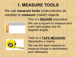 1. MEASURE TOOLS
This is a SQUARE (escuadra)
We use a square to measure and
mark right angles and 45
degrees angles
THIS IS A TAPE MEASURE
(flexómetro o metro)
We use the tape measure to
measure things in centimeters
and millimeters
We use measure tools (instrumentos de
medida) to measure (medir) objects
 
