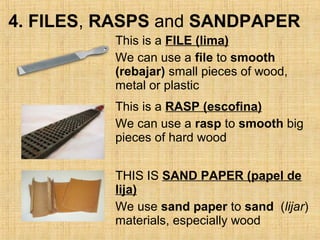 4. FILES, RASPS and SANDPAPER
This is a FILE (lima)
We can use a file to smooth
(rebajar) small pieces of wood,
metal or plastic
This is a RASP (escofina)
We can use a rasp to smooth big
pieces of hard wood
THIS IS SAND PAPER (papel de
lija)
We use sand paper to sand (lijar)
materials, especially wood
 
