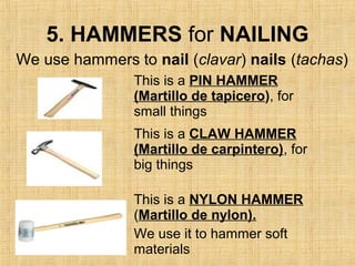 5. HAMMERS for NAILING
This is a PIN HAMMER
(Martillo de tapicero), for
small things
This is a CLAW HAMMER
(Martillo de carpintero), for
big things
This is a NYLON HAMMER
(Martillo de nylon).
We use it to hammer soft
materials
We use hammers to nail (clavar) nails (tachas)
 