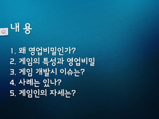 내 용
1. 왜 영업비밀인가?
2. 게임의 특성과 영업비밀
3. 게임 개발시 이슈는?
4. 사례는 있나?
5. 게임인의 자세는?
 