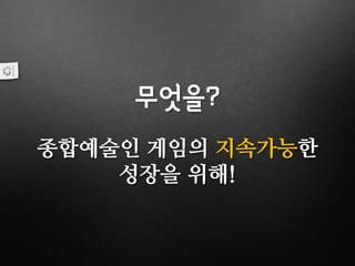 무엇을?
종합예술인 게임의 지속가능한
성장을 위해!
 