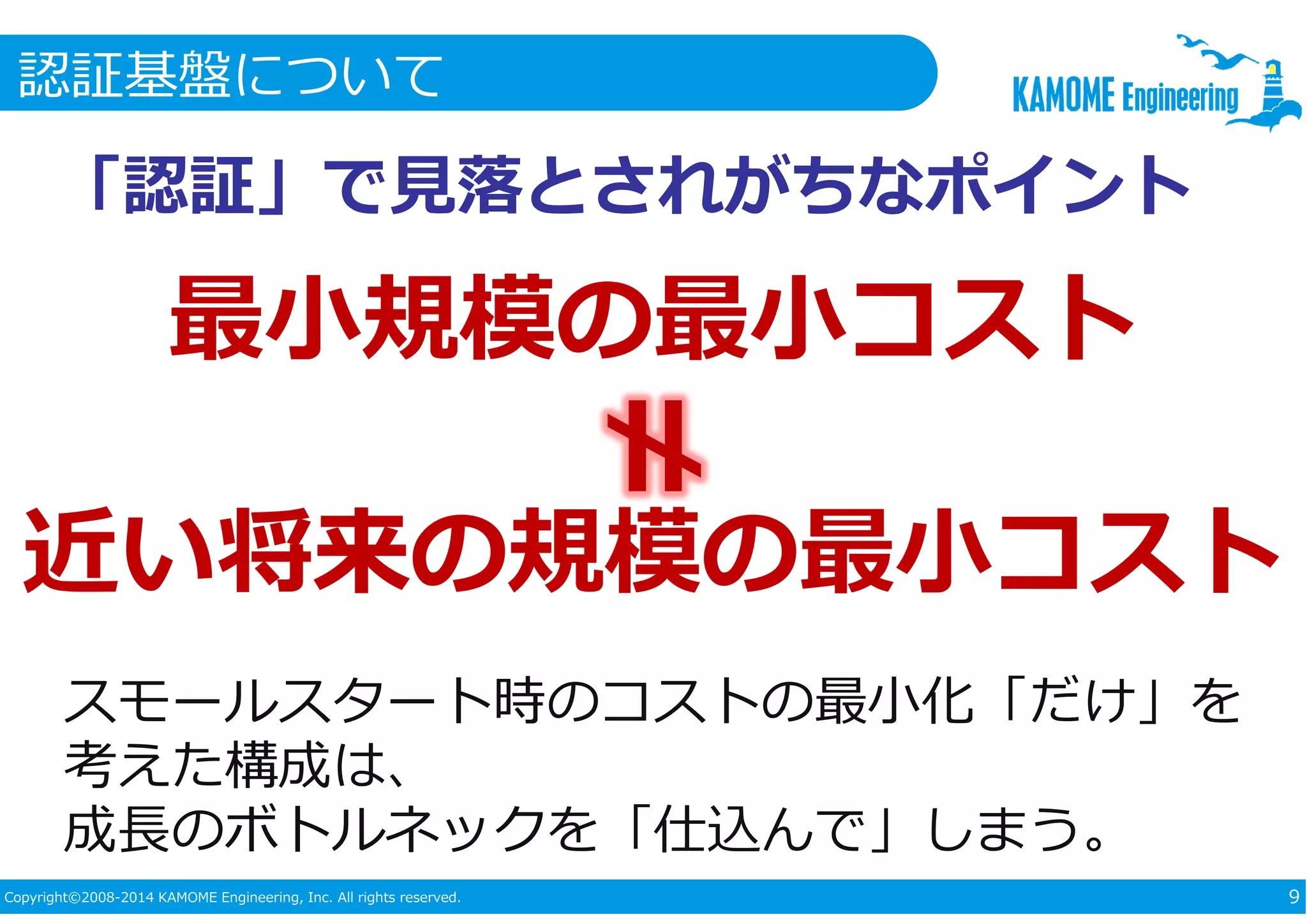 認証基盤について 
「認証」で⾒落とされがちなポイント 
最小規模の最小コスト 
近い将来の規模の最小コスト 
スモールスタート時のコストの最小化「だけ」を 
考えた構成は、 
成⻑のボトルネックを「仕込んで」しまう。 
Copyright©2008-2014 KAMOME Engineering, Inc. All rights reserved. 9 
 
