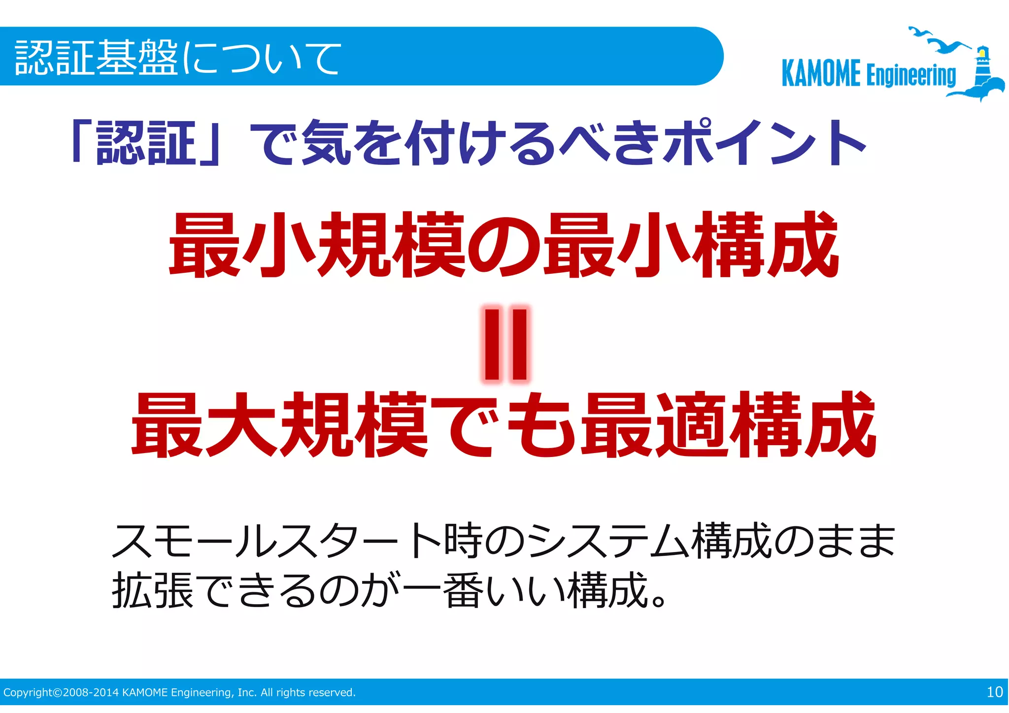 認証基盤について 
「認証」で気を付けるべきポイント 
最小規模の最小構成 
最大規模でも最適構成 
スモールスタート時のシステム構成のまま 
拡張できるのが一番いい構成。 
Copyright©2008-2014 KAMOME Engineering, Inc. All rights reserved. 10 
 