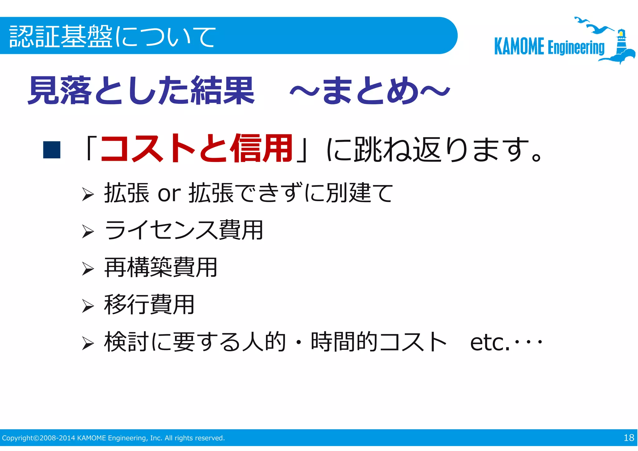 認証基盤について 
⾒落とした結果〜まとめ〜 
 「コストと信用」に跳ね返ります。 
 拡張or 拡張できずに別建て 
 ライセンス費⽤ 
 再構築費⽤ 
 移⾏費⽤ 
 検討に要する⼈的・時間的コストetc.･･･ 
Copyright©2008-2014 KAMOME Engineering, Inc. All rights reserved. 18 
 