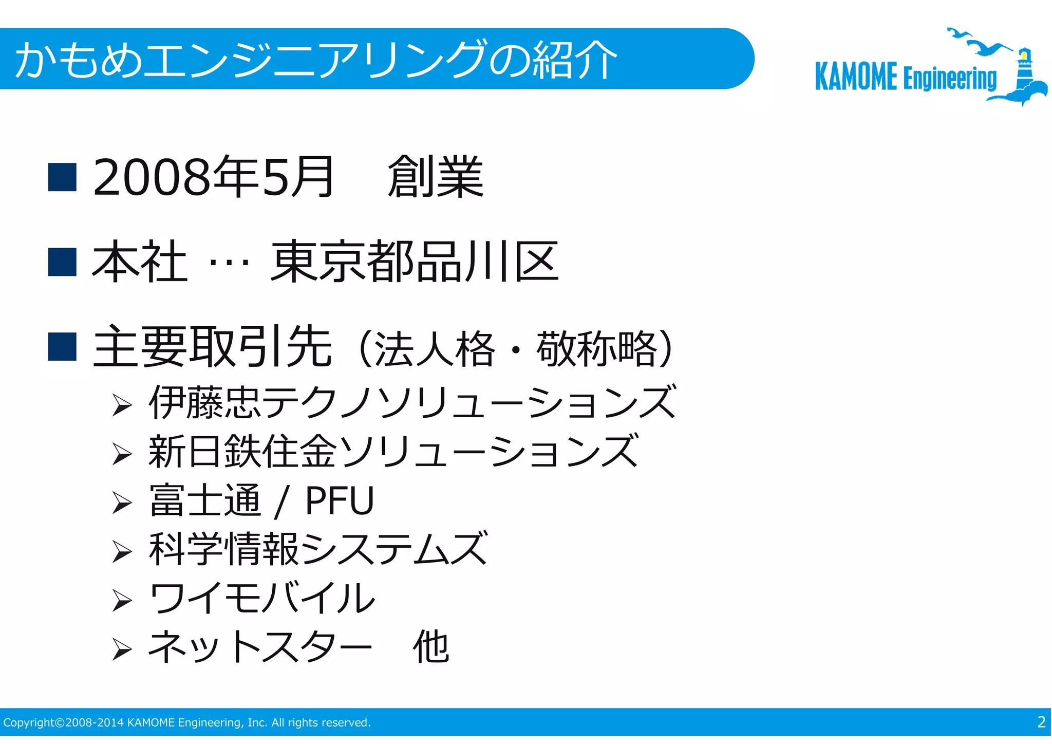 かもめエンジニアリングの紹介 
 2008年5月創業 
 本社… 東京都品川区 
 主要取引先（法⼈格・敬称略） 
 伊藤忠テクノソリューションズ 
 新日鉄住⾦ソリューションズ 
 富士通/ PFU 
 科学情報システムズ 
 ワイモバイル 
 ネットスター他 
Copyright©2008-2014 KAMOME Engineering, Inc. All rights reserved. 2 
 