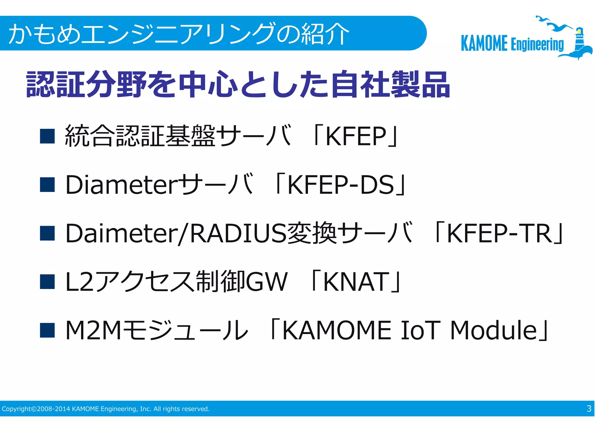 かもめエンジニアリングの紹介 
認証分野を中心とした自社製品 
 統合認証基盤サーバ「KFEP」 
 Diameterサーバ「KFEP-DS」 
 Daimeter/RADIUS変換サーバ「KFEP-TR」 
 L2アクセス制御GW 「KNAT」 
 M2Mモジュール「KAMOME IoT Module」 
Copyright©2008-2014 KAMOME Engineering, Inc. All rights reserved. 3 
 