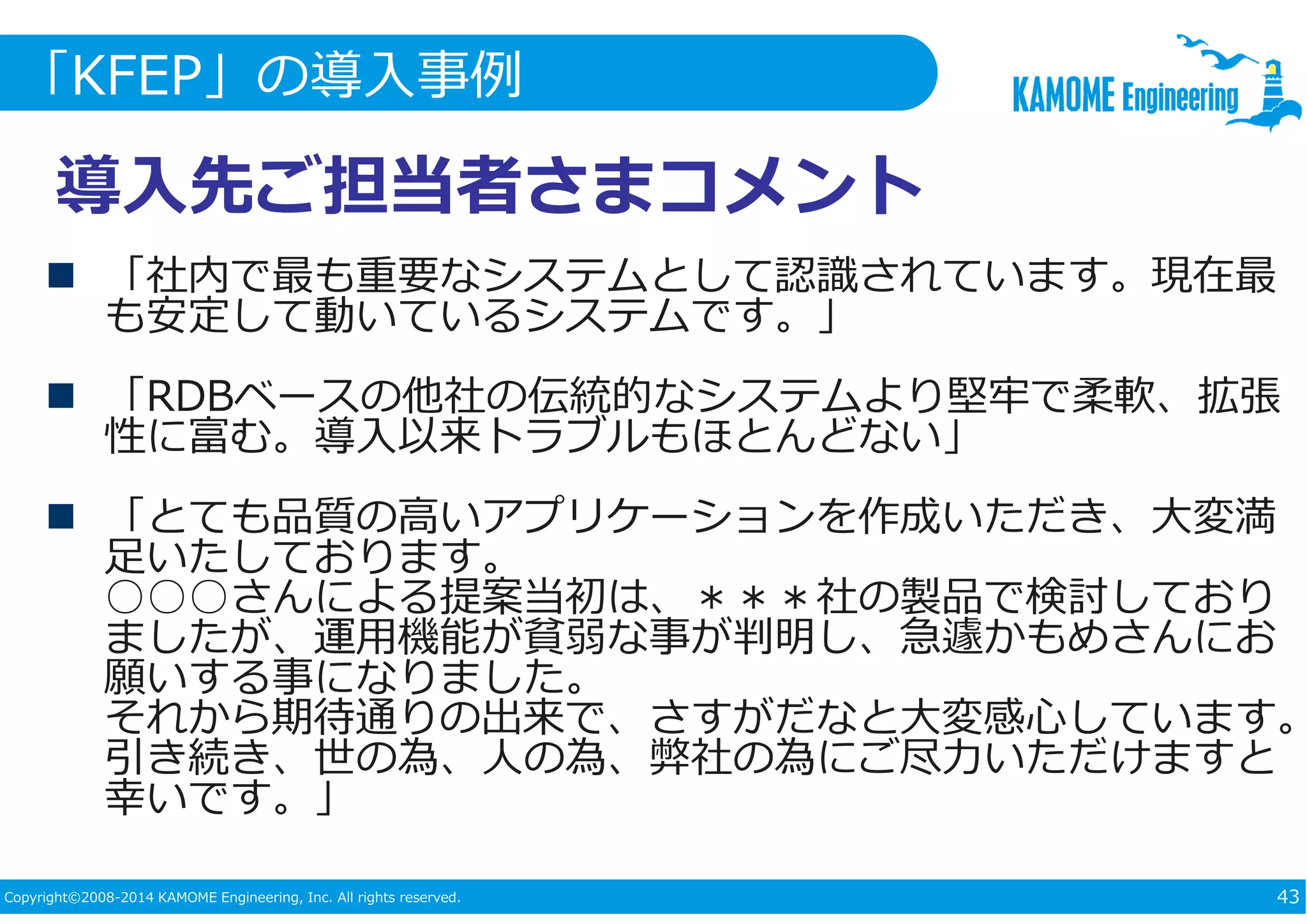 「KFEP」の導入事例 
導入先ご担当者さまコメント 
 「社内で最も重要なシステムとして認識されています。現在最 
も安定して動いているシステムです。」 
 「RDBベースの他社の伝統的なシステムより堅牢で柔軟、拡張 
性に富む。導入以来トラブルもほとんどない」 
 「とても品質の高いアプリケーションを作成いただき、大変満 
足いたしております。 
○○○さんによる提案当初は、＊＊＊社の製品で検討しており 
ましたが、運⽤機能が貧弱な事が判明し、急遽かもめさんにお 
願いする事になりました。 
それから期待通りの出来で、さすがだなと大変感心しています。 
引き続き、世の為、⼈の為、弊社の為にご尽⼒いただけますと 
幸いです。」 
Copyright©2008-2014 KAMOME Engineering, Inc. All rights reserved. 43 
 