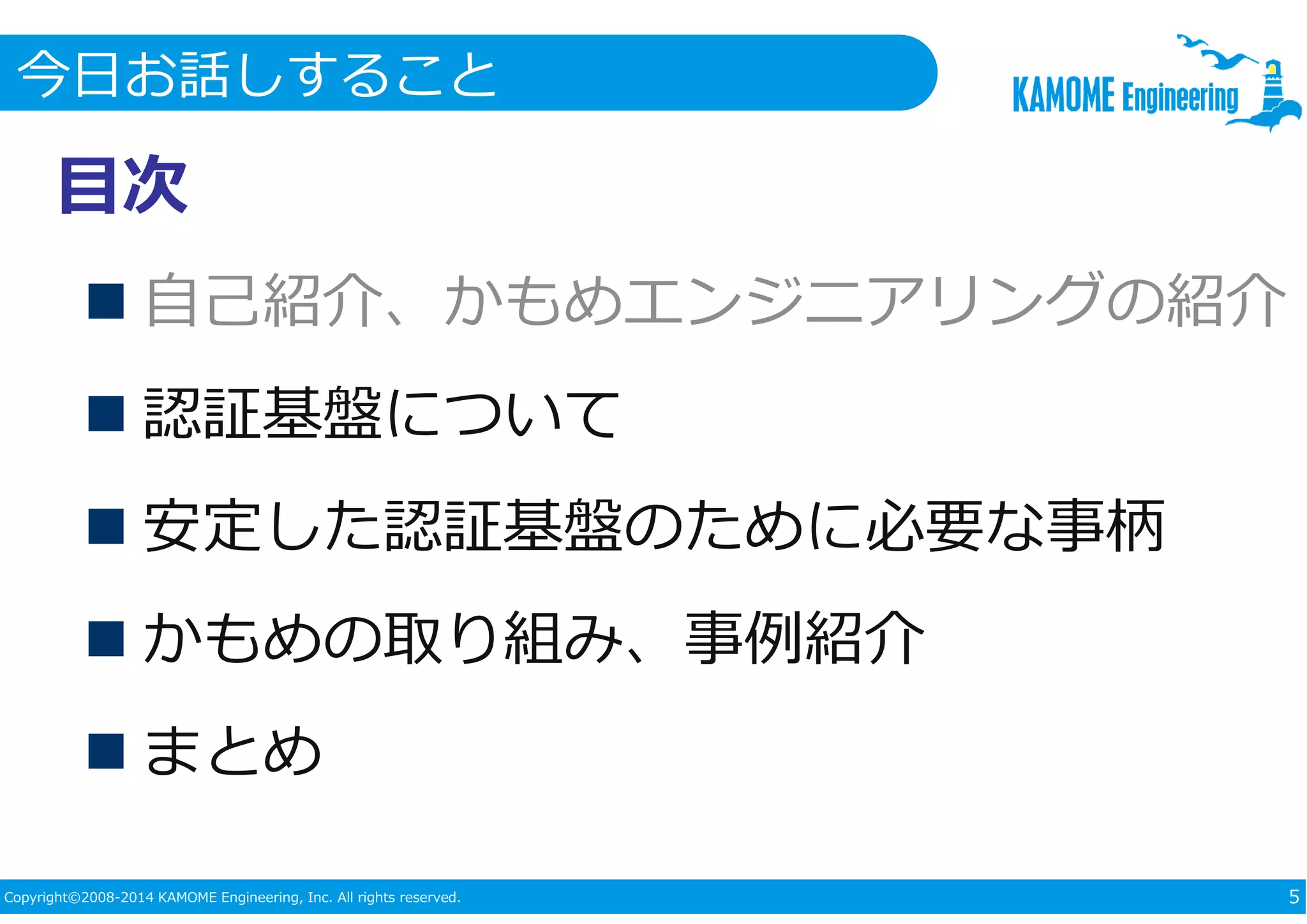 今日お話しすること 
目次 
 自己紹介、かもめエンジニアリングの紹介 
 認証基盤について 
 安定した認証基盤のために必要な事柄 
 かもめの取り組み、事例紹介 
 まとめ 
Copyright©2008-2014 KAMOME Engineering, Inc. All rights reserved. 5 
 