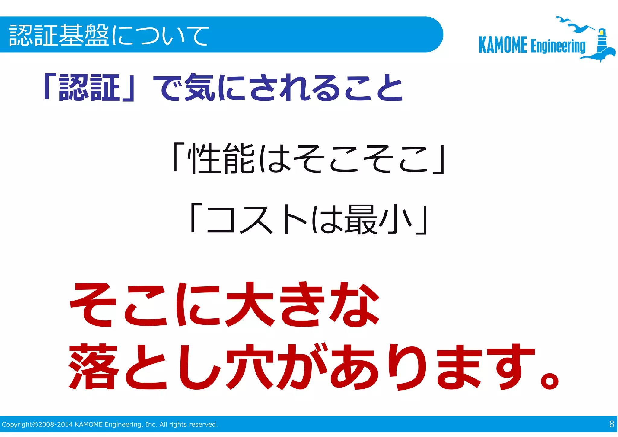 認証基盤について 
「認証」で気にされること 
「性能はそこそこ」 
「コストは最小」 
そこに大きな 
落とし⽳があります。 
Copyright©2008-2014 KAMOME Engineering, Inc. All rights reserved. 8 
 