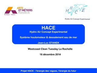 Westcoast Clean Tuesday La Rochelle
16 décembre 2014
HACE
Hydro Air Concept Experimental
Système houlomoteur & dessalement eau de mer
Jean-Luc STANEK
Projet HACE : l'énergie des vagues, l'énergie du futur
 
