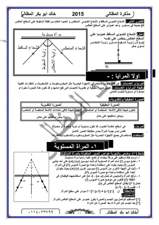‫اﻟﻤﻈﺎﻟﻰ‬ ‫ﺑﻜﺮ‬ ‫اﺑﻮ‬ ‫ﺧﺎﻟﺪ‬٠١١٤٠٢٣٧٩٩ ١١
‫اﻟﻤﻈﺎﻟﻰ‬ ‫ﻣﺬﻛﺮة‬2015‫اﻟﻤﻈﺎﻟﻰ‬ ‫ﺑﻜﺮ‬ ‫اﺑﻮ‬ ‫ﺧﺎﻟﺪ‬
Page |١١
: ‫اﻟﺜﺎﻧﻰ‬ ‫اﻟﻘﺎﻧﻮن‬‫اﻟﻌﺎﻛﺲ‬ ‫اﻟﺴﻄﺢ‬ ‫ﻋﻠﻲ‬ ‫اﻟﺴﻘﻮط‬ ‫ﻧﻘﻄﺔ‬ ‫ﻣﻦ‬ ‫اﻟﻤﻘﺎم‬ ‫اﻟﻌﻤﻮد‬ ‫و‬ ‫اﻟﻤﻨﻌﻜﺲ‬ ‫اﻟﻀﻮﺋﻰ‬ ‫اﻟﺸﻌﺎع‬ ‫و‬ ‫اﻟﺴﺎﻗﻂ‬ ‫اﻟﻀﻮﺋﻲ‬ ‫اﻟﺸﻌﺎع‬
‫ﺟﻤ‬ ‫ﺗﻘﻊ‬‫اﻟﻌﺎﻛﺲ‬ ‫اﻟﺴﻄﺢ‬ ‫ﻋﻠﻲ‬ ‫ﻋﻤﻮدي‬ ‫واﺣﺪ‬ ‫ﻣﺴﺘﻮي‬ ‫ﻓﻲ‬ ‫ﯿﻌﺎ‬
(‫ﻞ‬‫)ﻋﻠ‬‫ﻲ‬‫ﻋﻠ‬ ‫ﺎ‬‫ﻋﻤﻮدﯾ‬ ‫ﺎﻗﻂ‬‫اﻟﺴ‬ ‫ﻮﺋﻲ‬‫اﻟﻀ‬ ‫ﻌﺎع‬‫اﻟﺸ‬
‫ﻧﻔﺴﮫ‬ ‫ﻋﻠﻲ‬ ‫ﯾﻨﻌﻜﺲ‬ ‫اﻟﻌﺎﻛﺲ‬ ‫اﻟﺴﻄﺢ‬
‫ﺎس‬ ‫اﻻﻧﻌﻜ‬ ‫ﺔ‬ ‫زاوﯾ‬ ‫ﺎوي‬ ‫ﺗﺴ‬ ‫ﻘﻮط‬ ‫اﻟﺴ‬ ‫ﺔ‬ ‫زاوﯾ‬ ‫ﻻن‬ (‫ـ‬ ‫)ﺟ‬
‫ﺻﻔﺮ‬ ‫ﺗﺴﺎوي‬
: ‫اﻟﻌﺪﺳﺎت‬ ‫و‬ ‫اﻟﻤﺮاﯾﺎ‬‫اﻟ‬ ‫و‬ ‫اﻟﻤﯿﻜﺮوﺳﻜﻮﺑﺎت‬ ‫ﻣﺜﻞ‬ ‫اﻟﺒﺼﺮﯾﺔ‬ ‫اﻻﺣﮭﺰة‬ ‫ﻓﻰ‬ ‫ﺗﺴﺘﺨﺪم‬ ‫ﺿﻮﺋﯿﺔ‬ ‫ﻗﻄﻊ‬ ‫ھﻰ‬‫اﻟﻄﺒﯿﺔ‬ ‫اﻟﻨﻈﺎرات‬ ‫و‬ ‫ﺘﻠﺴﻜﻮﺑﺎت‬
: ‫اﻟﻌﺪﺳﺎت‬ ‫و‬ ‫اﻟﻤﺮاﯾﺎ‬ ‫وﻇﯿﻔﺔ‬‫او‬ ‫ﻣﻜﺒﺮة‬ ‫اﻟﺼﻮرة‬ ‫ھﺬة‬ ‫ﺗﻜﻮن‬ ‫ﻗﺪ‬ ‫و‬ ‫اﻣﺎﻣﮭﺎ‬ ‫ﺗﻘﻊ‬ ‫اﻟﺘﻰ‬ ‫ﻟﻼﺟﺴﺎم‬ ‫ﺗﻘﺪﯾﺮﯾﺔ‬ ‫او‬ ‫ﺣﻘﯿﻘﯿﺔ‬ ‫ﺻﻮرة‬ ‫ﺗﻜﻮﯾﻦ‬
‫اﻻﺻﻠﻰ‬ ‫ﻟﻠﺠﺴﻢ‬ ‫ﻣﺴﺎوﯾﺔ‬ ‫او‬ ‫ﻣﺼﻐﺮة‬
:‫واﻟﺘﻘﺪﯾﺮﯾﺔ‬ ‫اﻟﺤﻘﯿﻘﯿﺔ‬ ‫اﻟﺼﻮرة‬-
‫اﻟﺤﻘﯿﻘﯿﺔ‬ ‫اﻟﺼﻮرة‬‫اﻟﺘﻘﺪﯾﺮﯾﺔ‬ ‫اﻟﺼﻮرة‬
‫اﻷﺷﻌﺔ‬ ‫ﺗﻼﻗﻰ‬ ‫ﻧﺘﯿﺠﺔ‬ ‫ﺗﺘﻜﻮن‬‫ا‬‫اﻟﻤﻨﻜﺴﺮة‬ ‫او‬ ‫ﻟﻤﻨﻌﻜﺴﺔ‬‫اﻟﻤﻨﻜﺴﺮة‬ ‫او‬ ‫اﻟﻤﻨﻌﻜﺴﺔ‬ ‫اﻷﺷﻌﺔ‬ ‫اﻣﺘﺪادات‬ ‫ﺗﻼﻗﻰ‬ ‫ﻧﺘﯿﺠﺔ‬ ‫ﺗﺘﻜﻮن‬
‫ﺣﺎﺋﻞ‬ ‫ﻋﻠﻰ‬ ‫اﺳﺘﻘﺒﻠﮭﺎ‬ ‫وﯾﻤﻜﻦ‬.‫ﺣﺎﺋﻞ‬ ‫ﻋﻠﻰ‬ ‫اﺳﺘﻘﺒﻠﮭﺎ‬ ‫ﯾﻤﻜﻦ‬ ‫وﻻ‬
:‫اﻟﻤﺮاﯾﺎ‬-{‫ﻣﺤﺪﺑﺔ‬ ‫او‬ ‫}ﻣﻘﻌﺮة‬ ‫ﻛﺮﯾﺔ‬ ‫او‬ ‫ﻣﺴﺘﻮﯾﺔ‬ ‫ﺗﻜﻮن‬ ‫ﻗﺪ‬ .‫ﻟﻠﻀﻮء‬ ‫ﻋﺎﻛﺴﺔ‬ ‫أﺳﻄﺢ‬ ‫ھﻰ‬
١.‫ﺗﻘﺎس‬‫ﻣﺪى‬‫ﺟﻮدة‬‫اﻟﻤﺮأة‬‫ﺑﻤﺪى‬‫ﻣﻄﺎﺑﻘﺔ‬‫اﻟﺼﻮر‬‫ﻟﻸﺻﻞ‬
‫ا‬‫ﻻﺳﺘ‬‫ﺨﺪام‬‫ﺗﺴﺘﺨﺪم‬‫ﻓﻰ‬‫ﺟﻤﯿﻊ‬‫اﻷﺟﮭﺰة‬‫اﻟﺒﺼﺮﯾﺔ‬‫ﻣﺜﻞ‬‫اﻟﻤﯿﻜﺮوﺳﻜﻮب‬‫واﻟﺘﻠﺴﻜﻮب‬‫واﻟﻨﻈﺎرات‬
) ‫ﻧﺸﺎط‬١‫اﻟﻤﺴﺘﻮﯾﺔ‬ ‫ﺑﺎﻟﻤﺮآة‬ ‫اﻟﻤﺘﻜﻮﻧﺔ‬ ‫اﻟﺼﻮر‬ ‫ﺧﻮاص‬ ‫ﺑﺎﻟﺘﺠﺮﺑﺔ‬ ‫وﺿﺤﻰ‬ :(
١-.‫ﻣﺴﺘﻮﯾﺔ‬ ‫ﻣﺮآة‬ ً‫ﺎ‬‫رأﺳﯿ‬ ‫ﻋﻠﯿﮫ‬ ‫ﻧﻀﻊ‬ ‫ﺛﻢ‬ ‫ﺑﯿﻀﺎء‬ ‫ورﻗﺔ‬ ‫ﻋﻠﻰ‬ ‫ﻣﺴﺘﻘﯿﻢ‬ ‫ﺧﻂ‬ ‫ﻧﺮﺳﻢ‬
٢-‫دﺑﻮﺳﯿﻦ‬ ‫ﻧﺜﺒﺖ‬ ‫ﺛﻢ‬ ‫اﻟﻤﺴﺘﻮﯾﺔ‬ ‫اﻟﻤﺮآة‬ ‫أﻣﺎم‬ (‫)أ‬ ‫دﺑﻮس‬ ‫ﻧﻀﻊ‬‫ﺟﺎﻧﺒﻰ‬ ‫أﺣﺪ‬ ‫ﻋﻠﻰ‬ (‫و)ﺣـ‬ (‫)ب‬
.‫اﻟﻤﺮآة‬ ‫ﻓﻰ‬ (/‫)أ‬ ‫اﻟﺪﺑﻮس‬ ‫ﺻﻮرة‬ ‫ﻣﻊ‬ ‫واﺣﺪة‬ ‫اﺳﺘﻘﺎﻣﺔ‬ ‫ﻋﻠﻰ‬ ‫ﯾﻜﻮﻧﺎ‬ ‫ﺑﺤﯿﺚ‬ (‫)أ‬ ‫اﻟﺪﺑﻮس‬
٣-‫ﯾﻜﻮﻧﺎن‬ ‫ﺑﺤﯿﺚ‬ (‫)د(،)ھـ‬ ‫آﺧﺮﯾﻦ‬ ‫دﺑﻮﺳﯿﻦ‬ (‫)أ‬ ‫اﻟﺪﺑﻮس‬ ‫ﻣﻦ‬ ‫اﻷﺧﺮى‬ ‫اﻟﺠﮭﺔ‬ ‫ﻓﻰ‬ ‫ﻧﺜﺒﺖ‬
‫)أ‬ ‫اﻟﺪﺑﻮس‬ ‫ﺻﻮرة‬ ‫ﻣﻊ‬ ‫واﺣﺪة‬ ‫اﺳﺘﻘﺎﻣﺔ‬ ‫ﻋﻠﻰ‬ ً‫ﺎ‬‫أﯾﻀ‬.(/
٤-‫ﻓﻰ‬ ‫ﻓﯿﺘﻘﺒﻼن‬ ‫اﺳﺘﻘﺎﻣﺘﯿﮭﻤﺎ‬ ‫ﻋﻠﻰ‬ (‫ھـ‬ ‫)د‬ ، (‫ﺣـ‬ ‫)ب‬ ‫ﻧﺼﻞ‬ ‫ﺛﻢ‬ ‫واﻟﺪﺑﺎﺑﯿﺲ‬ ‫اﻟﻤﺮآة‬ ‫ﻧﺮﻓﻊ‬
.(‫)أ‬ ‫اﻟﺪﺑﻮس‬ ‫ﺻﻮرة‬ ‫ﻣﻮﺿﻊ‬ ‫ھﻰ‬ ‫ﻓﺘﻜﻮن‬ (/‫)أ‬ ‫اﻟﻨﻘﻄﺔ‬
.(‫)م‬ ‫ﻓﻰ‬ ‫اﻟﻌﺎﻛﺲ‬ ‫اﻟﺴﻄﺢ‬ ‫ﻟﯿﻘﺎﺑﻞ‬ (/‫أ‬ ‫)أ‬ ‫ﻧﺼﻞ‬
٥-.(‫م‬ /‫)أ‬ ، (‫م‬ ‫)أ‬ ‫ﻧﻘﯿﺲ‬
:‫اﻟﻤﻼﺣﻈﺔ‬‫ان‬]١.(‫م‬ /‫)أ‬ = (‫م‬ ‫)أ‬ [٢.‫اﻟﻤﺮآة‬ ‫ﺳﻄﺢ‬ ‫ﻋﻠﻰ‬ ‫ﻣﻮدى‬ /‫أ‬ ‫أ‬ [
‫اﻻ‬:‫ﺳﺘﻨﺘﺎج‬-
]١‫ﻋﻠﻰ‬ ‫ﻋﻤﻮدى‬ ‫ﯾﻜﻮن‬ ‫واﻟﺼﻮرة‬ ‫اﻟﺠﺴﻢ‬ ‫ﺑﯿﻦ‬ ‫اﻟﻮاﺻﻞ‬ ‫اﻟﻤﺴﺘﻘﯿﻢ‬ [‫اﻟ‬‫ﺴﻄﺢ‬‫ﻟ‬ ‫اﻟﻌﺎﻛﺲ‬.‫ﻠﻤﺮآة‬
]٢‫ﻋﻦ‬ ‫اﻟﺠﺴﻢ‬ ‫ﺑﻌﺪ‬ [‫اﻟﻤﺮاة‬‫ﻋﻦ‬ ‫اﻟﺼﻮرة‬ ‫ﺑﻌﺪ‬ =‫اﻟﻤﺮاة‬
١-‫اﻟﻤﺴﺘﻮﯾﺔ‬ ‫اﻟﻤﺮاة‬
‫ﺍﻻﻨﻌﻜﺎﺱ‬‫ﺯﺍﻭﻴﺔ‬
‫ﻤﺴﺘﻭﻴﺔ‬ ‫ﻤﺭﺁﺓ‬
‫ﺍﻟﻤﻨﻌﻜﺱ‬ ‫ﺍﻟﺸﻌﺎﻉ‬‫ﺍﻟﺴﺎﻗﻁ‬ ‫ﺍﻟﺸﻌﺎﻉ‬
‫ﺍﻟﺴﻘﻭﻁ‬‫ﺯﺍﻭﻴﺔ‬
‫اﻟﻤﺮاﯾﺎ‬ ‫اوﻻ‬:-
‫أ‬
‫أ‬/
‫م‬
‫ھـ‬
‫د‬‫ب‬
‫ﺣـ‬
==
==
 