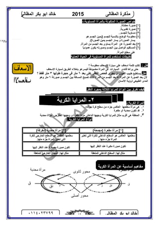 ‫اﻟﻤﻈﺎﻟﻰ‬ ‫ﺑﻜﺮ‬ ‫اﺑﻮ‬ ‫ﺧﺎﻟﺪ‬٠١١٤٠٢٣٧٩٩ ١٢
‫اﻟﻤﻈﺎﻟﻰ‬ ‫ﻣﺬﻛﺮة‬2015‫اﻟﻤﻈﺎﻟﻰ‬ ‫ﺑﻜﺮ‬ ‫اﺑﻮ‬ ‫ﺧﺎﻟﺪ‬
Page |١٢
:‫اﻟﻤﺴﺘﻮﯾﺔ‬ ‫ﺑﺎﻟﻤﺮآة‬ ‫اﻟﻤﺘﻜﻮﻧﺔ‬ ‫اﻟﺼﻮرة‬ ‫ﺧﻮاص‬-
]١.‫ﻣﻌﺘﺪﻟﺔ‬ ‫ﺻﻮرة‬ [
]٢.‫ﺗﻘﺪﯾﺮﯾﺔ‬ ‫ﺻﻮرة‬ [
]٣. ‫ﻟﻠﺠﺴﻢ‬ ‫ﻣﺴﺎوﯾﺔ‬ [
]٤‫ﻟﻠﺠﺴﻢ‬ ‫ﺑﺎﻟﻨﺴﺒﺔ‬ ‫اﻟﻮﺿﻊ‬ ‫ﻣﻌﻜﻮﺳﺔ‬ [}‫ھﻮ‬ ‫اﻟﺠﺴﻢ‬ ‫ﯾﻤﯿﻦ‬
.{‫اﻟﺼﻮرة‬ ‫ﯾﻤﯿﻦ‬ ‫اﻟﺠﺴﻢ‬ ‫ﯾﺴﺎر‬ ‫و‬ ‫اﻟﺼﻮرة‬ ‫ﯾﺴﺎر‬
]٥.‫اﻟﻤﺮآة‬ ‫ﻣﻦ‬ ‫اﻟﺠﺴﻢ‬ ‫ﺑﻌﺪ‬ ‫ﯾﺴﺎوى‬ ‫اﻟﻤﺮآة‬ ‫ﻋﻦ‬ ‫اﻟﺼﻮرة‬ ‫ﺑﻌﺪ‬ [
]٦ً‫ﺎ‬‫ﻋﻤﻮدﯾ‬ ‫ﯾﻜﻮن‬ ‫وﺻﻮرﺗﮫ‬ ‫اﻟﺠﺴﻢ‬ ‫ﺑﯿﻦ‬ ‫اﻟﻮاﺻﻞ‬ ‫اﻟﻤﺴﺘﻘﯿﻢ‬ [
‫اﻟﻤﺮآ‬ ‫ﺳﻄﺢ‬ ‫ﻋﻠﻰ‬.‫ة‬
‫اﻟﻌﻤﻠﯿﺔ‬ ‫اﻟﺤﯿﺎة‬ ‫ﻓﻰ‬ ‫اﻟﻤﺴﺘﻮﯾﺔ‬ ‫ﻟﻠﻤﺮاة‬ ‫ﺗﺴﺘﺨﺪم‬ ‫ﺗﻄﺒﯿﻘﺎت‬
: ‫ﻋﻠﻞ‬‫ﺳﯿﺎرة‬ ‫ﻋﻠﻰ‬ ‫اﺳﻌﺎف‬ ‫ﻛﻠﻤﺔ‬ ‫ﺗﻜﺘﺐ‬‫؟‬ ‫ﻣﻌﻜﻮﺳﺔ‬ ‫اﻻﺳﻌﺎف‬
‫اﻻﺳﻌﺎف‬ ‫ﻟﺴﯿﺎرة‬ ‫اﻟﻄﺮﯾﻖ‬ ‫ﺑﺎﺧﻼء‬ ‫ﻓﯿﺴﺮﻋﻮ‬ ‫ﻣﻀﺒﻮﻃﺔ‬ ‫اﻟﻤﺮاة‬ ‫ﻓﻰ‬ ‫اﻟﺴﯿﺎرات‬ ‫ﻗﺎﺋﺪى‬ ‫ﯾﺮاھﺎ‬ ‫ﺣﺘﻰ‬
‫ﻋﻠﻞ‬‫ان‬ ‫اﻟﻌﯿﻮن‬ ‫ﻃﺒﯿﺐ‬ ‫:ﯾﺴﺘﻄﯿﻊ‬‫ﺑﻌﺪ‬ ‫ﻋﻠﻰ‬ ‫اﻟﻨﻈﺮ‬ ‫ﻓﺤﺺ‬ ‫ﯾﺠﺮى‬٦‫ﻃﻮﻟﮭﺎ‬ ‫ﺣﺠﺮة‬ ‫ﻓﻰ‬ ‫ﻣﺘﺮ‬٣‫؟‬ ‫ﻓﻘﻂ‬ ‫ﻣﺘﺮ‬
‫اﻟﺠﺴ‬ ‫ﺑﯿﻦ‬ ‫اﻟﻤﺴﺎﻓﺔ‬ ‫ﺗﺼﺒﺢ‬ ‫ﻟﺬﻟﻚ‬ ‫اﻟﻤﺮآة‬ ‫ﻣﻦ‬ ‫اﻟﺠﺴﻢ‬ ‫ﺑﻌﺪ‬ = ‫اﻟﻤﺮآة‬ ‫ﻋﻦ‬ ‫اﻟﺼﻮرة‬ ‫ﺑﻌﺪ‬ ‫ﻻن‬‫ﺻﻮرﺗﺔ‬ ‫و‬ ‫ﻢ‬٦‫وھﻮ‬ ‫ﻣﺘﺮ‬
‫ا‬‫اﻻﻧﺴﺎن‬ ‫ﻟﺮؤﯾﺔ‬ ‫اﻟﻄﺒﯿﻌﻰ‬ ‫اﻟﻤﺪى‬
‫اﻟﻨﻈﺮ‬ ‫ﺑﻤﺠﺮد‬ ‫اﻟﺜﻼﺛﺔ‬ ‫اﻟﻤﺮاﯾﺎ‬ ‫اﻧﻮاع‬ ‫ﺑﯿﻦ‬ ‫ﻧﻔﺮق‬ ‫ﻛﯿﻒ‬
:‫اﻟﻜﺮﯾﺔ‬ ‫اﻟﻤﺮآة‬-
١.. ‫ﺟﻮﻓﺎء‬ ‫ﻛﺮة‬ ‫ﺳﻄﺢ‬ ‫ﻣﻦ‬ ‫ﺟﺰء‬ ‫اﻟﻌﺎﻛﺲ‬ ‫ﺳﻄﺤﮭﺎ‬ ‫ﻣﺮآة‬ ‫ھﻰ‬
٢.‫ﻓﺪ‬‫ﺗﻜﻮن‬‫ﻣﺤﺪﺑﺔ‬‫أو‬‫ﻣﻘﻌﺮة‬
٣.‫ھﻰ‬ ‫اﻟﻤﻌﻠﻘﺔ‬‫أﻗﺮب‬‫ﻣﺜﺎل‬‫ﻟﻠﻤﺮاﯾﺎ‬‫وﺟﮭﮭﺎ‬ ‫اﻟﻜﺮﯾﺔ‬‫ﻣﻘﻌﺮة‬ ‫ﻣﺮاة‬ ‫اﻟﺪاﺧﻠﻰ‬‫و‬‫وﺟ‬‫ﮭﮭﺎ‬‫ﻣﺤﺪﺑﺔ‬ ‫ﻣﺮاة‬ ‫اﻟﺨﺎرﺟﻰ‬
: ‫اﻟﻜﺮﯾﺔ‬ ‫اﻟﻤﺮاﯾﺎ‬ ‫أﻧﻮاع‬
]١(‫)ﻣﺠﻤﻌﺔ‬ ‫ﻣﻘﻌﺮة‬ ‫ﻣﺮآة‬ []٢(‫)ﻣﻔﺮﻗﺔ‬ ‫ﻣﺤﺪﺑﺔ‬ ‫ﻣﺮآة‬ [
‫ﺗﻌﺘﺒﺮ‬ ‫اﻟﺘﻰ‬ ‫ﻟﻠﻜﺮة‬ ‫اﻟﺪاﺧﻠﻰ‬ ‫اﻟﺴﻄﺢ‬ ‫ھﻮ‬ ‫اﻟﻌﺎﻛﺲ‬ ‫ﺳﻄﺤﮭﺎ‬
. ‫ﻣﻨﮭﺎ‬ ‫ﺟﺰء‬ ‫اﻟﻤﺮاة‬
‫ﻟﻠﻜﺮة‬ ‫اﻟﺨﺎرﺟﻰ‬ ‫اﻟﺴﻄﺢ‬ ‫ھﻮ‬ ‫اﻟﻌﺎﻛﺲ‬ ‫ﺳﻄﺤﮭﺎ‬
.‫ﻣﻨﮭﺎ‬ ‫ﺟﺰء‬ ‫اﻟﻤﺮاة‬ ‫ﺗﻌﺘﺒﺮ‬ ‫اﻟﺘﻰ‬
‫إﻟﯿ‬ ‫اﻟﻨﻈﺮ‬ ‫ﻋﻨﺪ‬ ‫ﻣﻜﺒﺮة‬ ‫ﺻﻮرة‬ ‫ﺗﻜﻮن‬‫ﮭﺎ‬‫إﻟﯿﮭﺎ‬ ‫اﻟﻨﻈﺮ‬ ‫ﻋﻨﺪ‬ ‫ﻣﺼﻐﺮة‬ ‫ﺻﻮرة‬ ‫ﺗﻜﻮن‬
‫ﻟﻠﻤﻠﻌﻘﺔ‬ ‫اﻟﺪاﺧﻠﻰ‬ ‫اﻟﺴﻄﺢ‬ :‫ﻟﮭﺎ‬ ‫ﻣﺜﺎل‬‫ﻟﻠﻤﻠﻌﻘﺔ‬ ‫اﻟﺨﺎرﺟﻰ‬ ‫اﻟﺴﻄﺢ‬ :‫ﻟﮭﺎ‬ ‫ﻣﺜﺎل‬
‫اﻟﻜﺮﯾﺔ‬ ‫اﻟﻤﺮآة‬ ‫ﻋﻦ‬ ‫أﺳﺎﺳﯿﺔ‬ ‫ﻣﻔﺎھﯿﻢ‬
‫م‬ ‫م‬ ‫ق‬‫ق‬
‫أﺻ‬ ‫ﻣﺤﻮر‬‫ﻠﻰ‬
‫ﺛﺎﻧﻮى‬ ‫ﻣﺤﻮر‬ ‫ﻣﻘﻌﺮة‬ ‫ﻣﺮآة‬‫ﻣﺤﺪﺑﺔ‬ ‫ﻣﺮآة‬
‫ﻧﻖ‬‫ﻧﻖ‬
٢-‫اﻟﻜﺮﯾﺔ‬ ‫اﻟﻤﺮاﯾﺎ‬
 