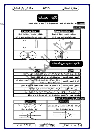‫اﻟﻤﻈﺎﻟﻰ‬ ‫ﺑﻜﺮ‬ ‫اﺑﻮ‬ ‫ﺧﺎﻟﺪ‬٠١١٤٠٢٣٧٩٩ ١٥
‫اﻟﻤﻈﺎﻟﻰ‬ ‫ﻣﺬﻛﺮة‬2015‫اﻟﻤﻈﺎﻟﻰ‬ ‫ﺑﻜﺮ‬ ‫اﺑﻮ‬ ‫ﺧﺎﻟﺪ‬
Page |١٥
: ‫اﻟﻌﺪﺳﺎت‬-‫ﻟ‬ ‫ﻛﺎﺳﺮ‬ ‫ﺷﻔﺎف‬ ‫وﺳﻂ‬ ‫ھﻰ‬‫ﻣﺴﺘﻮى‬ ‫وآﺧﺮ‬ ‫ﻛﺮى‬ ‫ﺳﻄﺢ‬ ‫أو‬ ‫ﻛﺮﯾﺎن‬ ‫ﺳﻄﺤﺎن‬ ‫ﯾﺤﺪه‬ ‫ﻠﻀﻮء‬
:‫اﻟﻌﺪﺳﺎت‬ ‫أﻧﻮاع‬-
]١(‫)ﻣﺠﻤﻌﺔ‬ ‫ﻣﺤﺪﺑﺔ‬ ‫ﻋﺪﺳﺔ‬ []٢(‫)ﻣﻔﺮﻗﺔ‬ ‫ﻣﻘﻌﺮة‬ ‫ﻋﺪﺳﺔ‬ [
.‫اﻟﺤﺎﻓﺔ‬ ‫ﻋﻨﺪ‬ ‫ورﻗﯿﻘﺔ‬ ‫اﻟﻤﻨﺘﺼﻒ‬ ‫ﻣﻦ‬ ‫ﺳﻤﯿﻜﺔ‬.‫اﻟﺤﺎﻓﺔ‬ ‫ﻋﻨﺪ‬ ‫وﺳﻤﯿﻜﺔ‬ ‫اﻟﻤﻨﺘﺼﻒ‬ ‫ﻣﻦ‬ ‫رﻗﯿﻘﺔ‬
‫ﻣﺘﻮازﯾﺔ‬ ‫ﻋﻠﯿﮭﺎ‬ ‫ﺗﺴﻘﻂ‬ ‫ﻋﻨﺪﻣﺎ‬ ‫اﻷﺷﻌﺔ‬ ‫ﺗﺠﻤﻊ‬‫ﻣﺘ‬ ‫ﻋﻠﯿﮭﺎ‬ ‫ﺗﺴﻘﻂ‬ ‫ﻋﻨﺪﻣﺎ‬ ‫اﻟﻀﻮﺋﯿﺔ‬ ‫اﻷﺷﻌﺔ‬ ‫ﺗﻔﺮق‬.‫ﻮازﯾﺔ‬
‫اﻟﻤﻔﮭﻮم‬‫ﺗﻌﺮﯾﻔﮫ‬
(‫)م‬ ‫اﻟﻌﺪﺳﺔ‬ ‫وﺟﮫ‬ ‫ﺗﻜﻮر‬ ‫ﻣﺮﻛﺰ‬‫ھﻮ‬‫اﻟﻜﺮة‬ ‫ﻣﺮﻛﺰ‬‫ﯾﻌﺘﺒﺮ‬ ‫اﻟﺬى‬.‫ﻣﻨﮭﺎ‬ ً‫ا‬‫ﺟﺰء‬ ‫اﻟﻮﺟﮫ‬ ‫ھﺬا‬
‫ﻟﻠﻌﺪﺳﺔ‬ ‫اﻷﺻﻠﻰ‬ ‫اﻟﻤﺤﻮر‬‫ھﻮ‬.‫اﻟﻌﺪﺳﺔ‬ ‫وﺟﮭﻰ‬ ‫ﺗﻜﻮر‬ ‫ﺑﻤﺮﻛﺰى‬ ‫اﻟﻤﺎر‬ ‫اﻟﻤﺴﺘﻘﯿﻢ‬
‫ﻟﻠﻌﺪﺳﺔ‬ ‫اﻟﺒﺼﺮى‬ ‫اﻟﻤﺮﻛﺰ‬
‫ھﻮ‬‫ﺗﻘﻊ‬ ‫اﻟﻌﺪﺳﺔ‬ ‫ﺑﺎﻃﻦ‬ ‫ﻓﻰ‬ ‫وھﻤﯿﺔ‬ ‫ﻧﻘﻄﺔ‬.‫اﻷﺻﻠﻰ‬ ‫اﻟﻤﺤﻮر‬ ‫ﻋﻠﻰ‬‫اﻟﻤﺎر‬ ‫اﻟﻤﺴﺘﻘﯿﻢ‬ ‫و‬
‫اﻧﻜﺴﺎر‬ ‫اى‬ ‫ﯾﻌﺎﻧﻰ‬ ‫ان‬ ‫دون‬ ‫ﯾﻨﻔﺬ‬ ‫ﺑﮭﺎ‬
‫ﻟﻠﻌﺪﺳﺔ‬ ‫اﻟﺜﺎﻧﻮى‬ ‫اﻟﻤﺤﻮر‬‫ھﻮ‬.‫اﻷﺻﻠﻰ‬ ‫ﻣﺤﻮرھﺎ‬ ‫ﻏﯿﺮ‬ ‫ﻟﻠﻌﺪﺳﺔ‬ ‫اﻟﺒﺼﺮى‬ ‫ﺑﺎﻟﻤﺮﻛﺰ‬ ‫ﯾﻤﺮ‬ ‫ﻣﺴﺘﻘﯿﻢ‬ ‫أى‬
‫ﺑﺆرة‬‫ا‬(‫)ب‬ ‫ﻟﻌﺪﺳﺔ‬‫ﻧﻘﻄﺔ‬ ‫ھﻰ‬ ‫ن‬‫اﻷﺷﻌﺔ‬ ‫ﺗﻼﻗﻰ‬‫اﻟﻤﻨﻜﺴﺮة‬‫ھﻰ‬.‫اﻣﺘﺪادھﺎ‬ ‫أو‬
‫ﻟ‬ ‫اﻟﺒﺆرى‬ ‫اﻟﺒﻌﺪ‬(‫)ع‬ ‫ﻠﻌﺪﺳﺔ‬‫ھﻮ‬.‫ﻟﻠﻌﺪﺳﺔ‬ ‫اﻟﺒﺼﺮى‬ ‫واﻟﻤﺮﻛﺰ‬ ‫اﻷﺻﻠﯿﺔ‬ ‫اﻟﺒﺆرة‬ ‫ﺑﯿﻦ‬ ‫اﻟﻤﺴﺎﻓﺔ‬
‫اﻟﻌﺪﺳﺔ‬ ‫وﺟﺔ‬ ‫ﺗﻜﻮر‬ ‫ﻗﻄﺮ‬ ‫ﻧﺼﻒ‬‫ﻣﻨﮭﺎ‬ ‫ﺟﺰءا‬ ‫اﻟﻮﺟﺔ‬ ‫ھﺬا‬ ‫ﯾﻌﺘﺒﺮ‬ ‫اﻟﺘﻰ‬ ‫اﻟﻜﺮة‬ ‫ﻗﻄﺮ‬ ‫ﻧﺼﻒ‬ ‫ھﻮ‬
:‫ﻟﻠﻌﺪﺳﺔ‬ ‫اﻟﺘﻘﺪﯾﺮﯾﺔ‬ ‫واﻟﺒﺆرة‬ ‫اﻟﺤﻘﯿﻘﯿﺔ‬ ‫اﻟﺒﺆرة‬-
‫اﻟﺤﻘﯿﻘﯿﺔ‬ ‫اﻟﺒﺆرة‬‫اﻟﺘﻘﺪﯾﺮﯾﺔ‬ ‫اﻟﺒﺆرة‬
‫ﻧﻘﻄﺔ‬ ‫ھﻰ‬‫اﻷﺷﻌ‬ ‫ﺗﻼﻗﻰ‬‫ﺔ‬‫اﻟﻤﻨﻜﺴﺮة‬‫ﻓﻰ‬.‫اﻟﻌﺪﺳﺔ‬‫اﻟﻤﺤﺪﺑﺔ‬
‫ﻧﻘﻄﺔ‬ ‫ھﻰ‬‫اﻷﺷﻌﺔ‬ ‫اﻣﺘﺪاد‬ ‫ﺗﻼﻗﻰ‬‫اﻟﻤﻨﻜﺴﺮة‬
‫ﻓﻰ‬.‫اﻟﻌﺪﺳﺔ‬‫اﻟﻤﻘﻌﺮة‬
‫و‬.‫ﺣﺎﺋﻞ‬ ‫ﻋﻠﻰ‬ ‫اﺳﺘﻘﺒﺎﻟﮭﺎ‬ ‫ﯾﻤﻜﻦ‬‫و‬.‫ﺣﺎﺋﻞ‬ ‫ﻋﻠﻰ‬ ‫اﺳﺘﻘﺒﺎﻟﮭﺎ‬ ‫ﯾﻤﻜﻦ‬ ‫ﻻ‬
‫اﻟﻌﺪﺳﺎت‬ ‫ﻋﻦ‬ ‫أﺳﺎﺳﯿﺔ‬ ‫ﻣﻔﺎھﯿﻢ‬
‫ب‬ ‫ب‬
‫اﻟﻌﺪﺳﺎت‬ :ً‫ﺎ‬‫ﺛﺎﻧﯿ‬
 