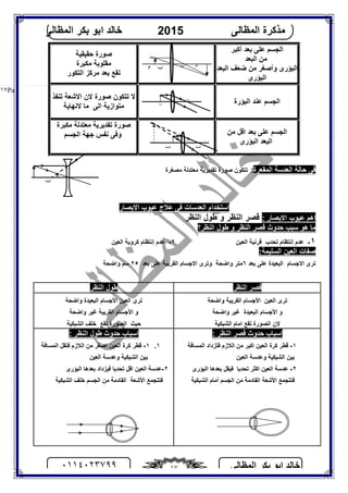 ‫اﻟﻤﻈﺎﻟﻰ‬ ‫ﺑﻜﺮ‬ ‫اﺑﻮ‬ ‫ﺧﺎﻟﺪ‬٠١١٤٠٢٣٧٩٩ ١٧
‫اﻟﻤﻈﺎﻟﻰ‬ ‫ﻣﺬﻛﺮة‬2015‫اﻟﻤﻈﺎﻟﻰ‬ ‫ﺑﻜﺮ‬ ‫اﺑﻮ‬ ‫ﺧﺎﻟﺪ‬
Page |١٧
‫أﻛﺒﺮ‬ ‫ﺑﻌﺪ‬ ‫ﻋﻠﻰ‬ ‫اﻟﺠﺴﻢ‬
‫ﻣﻦ‬‫اﻟﺒﻌﺪ‬
‫اﻟﺒﻌﺪ‬ ‫ﺿﻌﻒ‬ ‫ﻣﻦ‬ ‫وأﺻﻐﺮ‬ ‫اﻟﺒﺆرى‬ ‫اﻟﺒﻌﺪ‬
‫اﻟﺒﺆرى‬
‫ﺣﻘﯿﻘﯿﺔ‬ ‫ﺻﻮرة‬
‫ﻣﻜﺒﺮة‬ ‫ﻣﻘﻠﻮﺑﺔ‬
‫اﻟﺘﻜﻮر‬ ‫ﻣﺮﻛﺰ‬ ‫ﺑﻌﺪ‬ ‫ﺗﻘﻊ‬
‫اﻟﺒﺆرة‬ ‫ﻋﻨﺪ‬ ‫اﻟﺠﺴﻢ‬
‫ﻻ‬‫ﺗﺘﻜﻮن‬‫ﺻﻮرة‬‫ﺗﻨﻔﺬ‬ ‫اﻻﺷﻌﺔ‬ ‫ﻻن‬
‫اﻟﻰ‬ ‫ﻣﺘﻮازﯾﺔ‬‫ﻻﻧﮭﺎﯾﺔ‬ ‫ﻣﺎ‬
‫ﻣﻦ‬ ‫اﻗﻞ‬ ‫ﺑﻌﺪ‬ ‫ﻋﻠﻰ‬ ‫اﻟﺠﺴﻢ‬
‫اﻟﺒﻌ‬‫اﻟﺒﺆرى‬ ‫ﺪ‬
‫ﻣﻜﺒﺮة‬ ‫ﻣﻌﺘﺪﻟﺔ‬ ‫ﺗﻘﺪﯾﺮﯾﺔ‬ ‫ﺻﻮرة‬
‫اﻟﺠﺴﻢ‬ ‫ﺟﮭﺔ‬ ‫ﻧﻔﺲ‬ ‫وﻓﻰ‬
‫اﻟﻤﻘﻌﺮة‬ ‫اﻟﻌﺪﺳﺔ‬ ‫ﺣﺎﻟﺔ‬ ‫ﻓﻰ‬:‫ﻣﺼﻐﺮة‬ ‫ﻣﻌﺘﺪﻟﺔ‬ ‫ﺗﻘﺪﯾﺮﯾﺔ‬ ‫ﺻﻮرة‬ ‫ﺗﺘﻜﻮن‬
‫اﻻﺑﺼﺎر‬ ‫ﻋﯿﻮب‬ ‫ﻋﻼج‬ ‫ﻓﻰ‬ ‫اﻟﻌﺪﺳﺎت‬ ‫اﺳﺘﺨﺪام‬
: ‫اﻻﺑﺼﺎر‬ ‫ﻋﯿﻮب‬ ‫اھﻢ‬‫اﻟﻨﻈﺮ‬ ‫ﻃﻮل‬ ‫و‬ ‫اﻟﻨﻈﺮ‬ ‫ﻗﺼﺮ‬
‫اﻟﻨﻈﺮ؟‬ ‫ﻃﻮل‬ ‫و‬ ‫اﻟﻨﻈﺮ‬ ‫ﻗﺼﺮ‬ ‫ﺣﺪوث‬ ‫ﺳﺒﺐ‬ ‫ھﻮ‬ ‫ﻣﺎ‬
١-‫ﺗﺤﺪب‬ ‫إﻧﺘﻈﺎم‬ ‫ﻋﺪم‬‫اﻟﻌﯿﻦ‬ ‫ﻗﺮﻧﯿﺔ‬٢-‫اﻟﻌﯿﻦ‬ ‫ﻛﺮوﯾﺔ‬ ‫إﻧﺘﻈﺎم‬ ‫ﻋﺪم‬
:‫اﻟﺴﻠﯿﻤﺔ‬ ‫اﻟﻌﯿﻦ‬ ‫ﺻﻔﺎت‬
‫ﺑﻌﺪ‬ ‫ﻋﻠﻰ‬ ‫اﻟﺒﻌﯿﺪة‬ ‫اﻻﺟﺴﺎم‬ ‫ﺗﺮى‬٦‫ﺑﻌﺪ‬ ‫ﻋﻠﻰ‬ ‫اﻟﻘﺮﯾﺒﺔ‬ ‫اﻻﺟﺴﺎم‬ ‫وﺗﺮى‬ ‫واﺿﺤﺔ‬ ‫ﻣﺘﺮ‬٢٥‫واﺿﺤﺔ‬ ‫ﺳﻢ‬
‫اﻟﻨﻈﺮ‬ ‫ﻗﺼﺮ‬‫اﻟﻨﻈﺮ‬ ‫ﻃﻮل‬
‫اﻟﻌﯿﻦ‬ ‫ﺗﺮى‬‫اﻷﺟﺴﺎم‬‫اﻟﻘﺮﯾﺒﺔ‬‫واﺿﺤﺔ‬
‫و‬‫اﻷﺟﺴﺎم‬‫اﻟﺒﻌﯿﺪة‬‫واﺿﺤ‬ ‫ﻏﯿﺮ‬‫ﺔ‬
‫ﻻن‬‫اﻟﺼﻮرة‬‫ﺗﻘﻊ‬‫اﻟﺸﺒﻜﯿﺔ‬ ‫اﻣﺎم‬
‫اﻷﺟﺴﺎم‬ ‫اﻟﻌﯿﻦ‬ ‫ﺗﺮى‬‫واﺿﺤﺔ‬ ‫اﻟﺒﻌﯿﺪة‬
‫و‬‫اﻷﺟﺴﺎم‬‫اﻟﻘﺮﯾﺒﺔ‬‫واﺿﺤﺔ‬ ‫ﻏﯿﺮ‬
‫اﻟﺼﻮرة‬ ‫ﺣﯿﺚ‬‫ﺗﻘﻊ‬‫اﻟﺸﺒﻜﯿﺔ‬ ‫ﺧﻠﻒ‬
: ‫اﻟﻨﻈﺮ‬ ‫ﻗﺼﺮ‬ ‫ﺣﺪوث‬ ‫اﺳﺒﺎب‬
١-‫ﻗﻄﺮ‬‫ﻛﺮة‬‫ا‬ ‫اﻟﻌﯿﻦ‬‫ﻛﺒﺮ‬‫اﻟﻼزم‬ ‫ﻣﻦ‬‫ﻓﺘﺰ‬‫داد‬‫اﻟﻤﺴﺎﻓﺔ‬
‫اﻟﻌﯿﻦ‬ ‫وﻋﺪﺳﺔ‬ ‫اﻟﺸﺒﻜﯿﺔ‬ ‫ﺑﯿﻦ‬
٢-‫اﻛﺜﺮ‬ ‫اﻟﻌﯿﻦ‬ ‫ﻋﺪﺳﺔ‬‫ﺗﺤﺪﺑﺎ‬‫ﺑﻌﺪھﺎ‬ ‫ﻓﯿﻘﻞ‬‫اﻟﺒﺆ‬‫رى‬
‫اﻟﺸﺒﻜﯿﺔ‬ ‫أﻣﺎم‬ ‫اﻟﺠﺴﻢ‬ ‫ﻣﻦ‬ ‫اﻟﻘﺎدﻣﺔ‬ ‫اﻷﺷﻌﺔ‬ ‫ﻓﺘﺘﺠﻤﻊ‬
: ‫اﻟﻨﻈﺮ‬ ‫ﻃﻮل‬ ‫ﺣﺪوث‬ ‫اﺳﺒﺎب‬
١.١-‫ﻗﻄﺮ‬‫ﻛﺮة‬‫اﻟﻼزم‬ ‫ﻣﻦ‬ ‫اﺻﻐﺮ‬ ‫اﻟﻌﯿﻦ‬‫ﻓﺘﻘﻞ‬‫اﻟﻤﺴﺎﻓﺔ‬
‫اﻟﻌﯿﻦ‬ ‫وﻋﺪﺳﺔ‬ ‫اﻟﺸﺒﻜﯿﺔ‬ ‫ﺑﯿﻦ‬
٢-‫ﻓﯿﺰداد‬ ‫ﺗﺤﺪﺑﺎ‬ ‫اﻗﻞ‬ ‫اﻟﻌﯿﻦ‬ ‫ﻋﺪﺳﺔ‬‫ﺑﻌﺪ‬‫ھﺎ‬‫اﻟﺒﺆرى‬
‫اﻟﺸﺒﻜﯿﺔ‬ ‫ﺧﻠﻒ‬ ‫اﻟﺠﺴﻢ‬ ‫ﻣﻦ‬ ‫اﻟﻘﺎدﻣﺔ‬ ‫اﻷﺷﻌﺔ‬ ‫ﻓﺘﺘﺠﻤﻊ‬
‫ب‬
‫ب‬‫م‬ ‫ب‬ ‫م‬
‫ب‬
‫ب‬
‫ب‬‫ب‬
 