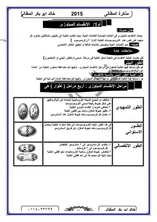 ‫اﻟﻤﻈﺎﻟﻰ‬ ‫ﺑﻜﺮ‬ ‫اﺑﻮ‬ ‫ﺧﺎﻟﺪ‬٠١١٤٠٢٣٧٩٩ ٢٦
‫اﻟﻤﻈﺎﻟﻰ‬ ‫ﻣﺬﻛﺮة‬2015‫اﻟﻤﻈﺎﻟﻰ‬ ‫ﺑﻜﺮ‬ ‫اﺑﻮ‬ ‫ﺧﺎﻟﺪ‬
Page |٢٦
: ‫ﺣﺪوﺛﮫ‬ ‫ﻣﻜﺎن‬
‫ﻛﻞ‬ ‫ﺗﺤﺘﻮى‬ ‫ﻣﺘﻤﺎﺛﻠﺘﯿﻦ‬ ‫ﺧﻠﯿﺘﯿﻦ‬ ‫اﻟﻰ‬ ‫اﻟﺨﻠﯿﺔ‬ ‫ﺗﻨﻘﺴﻢ‬ ‫ﺣﯿﺚ‬ .‫اﻟﺤﯿﺔ‬ ‫ﻟﻠﻜﺎﺋﻨﺎت‬ ‫اﻟﺠﺴﺪﯾﺔ‬ ‫اﻟﺨﻼﯾﺎ‬ ‫ﻓﻰ‬ ‫اﻟﻤﯿﺘﻮزى‬ ‫اﻻﻧﻘﺴﺎم‬ ‫ﯾﺤﺪث‬
) ‫اﻻم‬ ‫ﻟﻠﺨﻠﯿﺔ‬ ‫اﻟﻜﺮوﻣﻮﺳﻮﻣﺎت‬ ‫ﻋﺪد‬ ‫ﻧﻔﺲ‬ ‫ﻋﻠﻰ‬ ‫ﻣﻨﮭﻤﺎ‬٢‫ﻛﺮوﻣﻮﺳﻮم‬ ‫ن‬(
: ‫أھﻤﯿﺘﮫ‬‫ﺧﻼﯾﺎھ‬ ‫وﺗﻌﻮﯾﺾ‬ ‫اﻟﺤﯿﺔ‬ ‫اﻟﻜﺎﺋﻨﺎت‬ ‫ﻧﻤﻮ‬‫اﻟﺘﺎﻟﻔﺔ‬ ‫ﺎ‬‫اﻟﻼﺟﻨﺴﻰ‬ ‫اﻟﺘﻜﺎﺛﺮ‬ ‫ﺗﺤﻘﯿﻖ‬ ‫و‬
‫اﻟﺒﯿﻨﻰ‬ ‫ﺑﺎﻟﻄﻮر‬ ) ‫ﺗﺴﻤﻰ‬ ‫ﻣﺮﺣﻠﺔ‬ ‫ﻓﻰ‬ ‫اﻟﺨﻠﯿﺔ‬ ‫ﺗﺪﺧﻞ‬ ‫اﻟﺨﻠﯿﺔ‬ ‫ﻓﻰ‬ ‫اﻻﻧﻘﺴﺎم‬ ‫ﻋﻤﻠﯿﺔ‬ ‫ﺣﺪوث‬ ‫ﻗﺒﻞ‬‫اﻟﺘﺤﻀﯿﺮى‬ ‫او‬(
‫اﻟﺒﯿﻨﻰ‬ ‫اﻟﻄﻮر‬
‫ﻣﻀﺎﻋﻔﺔ‬ ‫ﺗﺘﻢ‬ ‫وﻓﯿﮭﺎ‬ ، ‫اﻟﻤﯿﺘﻮزى‬ ‫اﻻﻧﻘﺴﺎم‬ ‫ﻣﺮاﺣﻞ‬ ‫ﻓﻰ‬ ‫ﻟﻠﺪﺧﻮل‬ ‫اﻟﺨﻠﯿﺔ‬ ‫ﻓﯿﮭﺎ‬ ‫ﻃﻮرﺗﺴﺘﻌﺪ‬ ‫ھﻮ‬‫ﻣﻦ‬ ‫اﻟﺨﻠﯿﺔ‬ ‫ﻣﺤﺘﻮى‬‫اﻟﻤﺎدة‬
‫اﻟﻮراﺛﯿﺔ)اﻟ‬‫ﻜﺮوﻣﻮﺳﻮﻣﺎت‬DNA. (
‫ﻋﻠﻞ‬-‫؟‬ ‫ﻟﻼﻧﻘﺴﺎم‬ ‫ﺑﺎﻟﻨﺴﺒﺔ‬ ‫اﻟﺒﯿﻨﻰ‬ ‫اﻟﻄﻮر‬ ‫أھﻤﯿﺔ‬
‫ﺟـ‬-‫اﻟﺨﻠﯿﺔ‬ ‫ﻓﻰ‬ ‫اﻟﻮراﺛﯿﺔ‬ ‫اﻟﻤﺎدة‬ ‫ﻣﻀﺎﻋﻔﺔ‬ ‫ﺗﺘﻢ‬ ‫وﻓﯿﮭﺎ‬ ، ‫اﻟﻤﯿﺘﻮزى‬ ‫اﻻﻧﻘﺴﺎم‬ ‫ﻣﺮاﺣﻞ‬ ‫ﻓﻰ‬ ‫ﻟﻠﺪﺧﻮل‬ ‫اﻟﺨﻠﯿﺔ‬ ‫ﻓﯿﺔ‬ ‫ﺗﺴﺘﻌﺪ‬
‫اﻟﺘﻤﮭﯿﺪي‬ ‫اﻟﻄﻮر‬
١-‫وﺗﻈﮭﺮ‬ (‫اﻟﻮراﺛﯿﺔ‬ ‫)اﻟﻤﺎدة‬ ‫اﻟﻜﺮوﻣﺎﺗﯿﻨﯿﺔ‬ ‫اﻟﺸﺒﻜﺔ‬ ‫ﺗﺘﺠﻤﻊ‬ ‫او‬ ‫ﺗﺘﻜﺜﻒ‬
‫ﺧﯿﻮط‬ ‫ﺷﻜﻞ‬ ‫ﻋﻠﻲ‬‫اﻟﻜﺮوﻣﻮﺳﻮﻣﺎت‬ ‫ﺗﺴﻤﻲ‬ ‫رﻓﯿﻌﺔ‬
٢-‫ﻟﻠﺨﻠﯿﺔ‬ ‫اﻟﻨﻮوي‬ ‫اﻟﻐﺸﺎء‬ ‫و‬ ‫اﻟﻨﻮﯾﮫ‬ ‫ﺗﺨﺘﻔﻲ‬
٣-‫ﺗﻈﮭﺮ‬‫اﻟﺨﻠﯿﺔ‬ ‫ﻗﻄﺒﻲ‬ ‫ﺑﯿﻦ‬ ‫وﺗﻤﺘﺪ‬ ‫اﻟﻤﻐﺰل‬ ‫ﺧﯿﻮط‬
٤-‫اﻟﺴﻨﺘﺮوﻣﯿﺮ‬ ‫ﻋﻨﺪ‬ ‫اﻟﻤﻐﺰل‬ ‫ﺧﯿﻮط‬ ‫ﺑﺄﺣﺪ‬ ‫ﻛﺮوﻣﻮﺳﻮم‬ ‫ﻛﻞ‬ ‫ﯾﺘﺼﻞ‬
‫اﻟﻄــﻮر‬
‫اﻻﺳﺘﻮاﺋﻲ‬
‫وﯾﺘﺼﻞ‬ ‫اﻟﺨﻠﯿﺔ‬ ‫اﺳﺘﻮاء‬ ‫ﺧﻂ‬ ‫إﻟﻰ‬ ‫اﻟﻜﺮوﻣﻮﺳﻮﻣﺎت‬ ‫ﺗﺘﺠﮫ‬ ‫اﻟﻄﻮر‬ ‫ھﺬا‬ ‫ﻓﻰ‬
‫ﺧ‬ ‫ﺑﺄﺣﺪ‬ ‫ﻛﺮوﻣﻮﺳﻮم‬ ‫ﻛﻞ‬‫ﻋﻦ‬ ‫اﻟﻤﻐﺰل‬ ‫ﯿﻮط‬‫ﻃﺮﯾﻖ‬‫اﻟﺴﻨﺘﺮوﻣﯿﺮ‬
‫اﻻﻧﻔﺼﺎﻟﻲ‬ ‫اﻟﻄﻮر‬١-‫اﻟﻰ‬ ‫ﺳﻨﺘﺮوﻣﯿﺮ‬ ‫ﻛﻞ‬ ‫ﯾﻨﻘﺴﻢ‬٢‫ﻓﯿﻨﻔﺼﻞ‬ ‫ﺳﻨﺘﺮوﻣﯿﺮ‬
‫اﻟﻰ‬ ‫ﻛﺮوﻣﻮﺳﻮم‬ ‫ﻛﻞ‬٢. ‫ﻛﺮوﻣﺎﺗﯿﺪ‬
٢-‫اﻟﺨﻠﯿﺔ‬ ‫ﻗﻄﺒﻰ‬ ‫ﻧﺤﻮ‬ ‫اﻟﻜﺮوﻣﺎﺗﯿﺪات‬ ‫ﺳﺎﺣﺒﺔ‬ ‫اﻟﻤﻐﺰل‬ ‫ﺧﯿﻮط‬ ‫ﺗﻨﻜﻤﺶ‬
‫اﻟﺨﻠﯿﺔ‬ ‫ﻗﻄﺒﻰ‬ ‫أﺣﺪ‬ ‫إﻟﻰ‬ ‫ﻣﺠﻤﻮﻋﺔ‬ ‫ﻛﻞ‬ ‫ﺗﺘﺠﮫ‬ ‫ﺣﯿﺚ‬
‫اﻟﻤﯿﺘﻮزى‬ ‫اﻹﻧﻘﺴﺎم‬ :‫أوﻻ‬
‫ھﺎﻣﺔ‬ ‫ﻣﻼﺣﻈﺎت‬
‫ھﻰ‬ ( ‫أﻃﻮار‬ ) ‫ﻣﺮاﺣﻞ‬ ‫أرﺑﻊ‬ : ‫اﻟﻤﯿﺘﻮزى‬ ‫اﻹﻧﻘﺴﺎم‬ ‫ﻣﺮاﺣﻞ‬
:
 