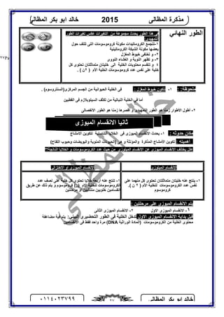 ‫اﻟﻤﻈﺎﻟﻰ‬ ‫ﺑﻜﺮ‬ ‫اﺑﻮ‬ ‫ﺧﺎﻟﺪ‬٠١١٤٠٢٣٧٩٩ ٢٧
‫اﻟﻤﻈﺎﻟﻰ‬ ‫ﻣﺬﻛﺮة‬2015‫اﻟﻤﻈﺎﻟﻰ‬ ‫ﺑﻜﺮ‬ ‫اﺑﻮ‬ ‫ﺧﺎﻟﺪ‬
Page |٢٧
‫اﻟﻨﮭﺎﺋﻲ‬ ‫اﻟﻄﻮر‬‫ﯾﺤ‬ ‫اﻟﻄﻮر‬ ‫ھﺬا‬ ‫ﻓﻰ‬‫ﻣﻦ‬ ‫ﻣﺠﻤﻮﻋﺔ‬ ‫ﺪث‬‫اﻟﻄﻮر‬ ‫ﺗﻐﯿﺮات‬ ‫ﻋﻜﺲ‬ ‫اﻟﺘﻐﯿﺮات‬
:‫اﻟﺘﻤﮭﯿﺪى‬
١-‫اﻟﺘﻰ‬ ‫ﻛﺮوﻣﻮﺳﻮﻣﺎت‬ ‫ﻣﻜﻮﻧﺔ‬ ‫اﻟﻜﺮوﻣﺎﺗﯿﺪات‬ ‫ﺗﺘﺠﻤﻊ‬‫ﺣﻮل‬ ‫ﺗﻠﺘﻒ‬
‫ﺑﻌﻀﮭﺎ‬‫ﻣ‬‫ﻜﻮ‬‫ﻧﺔ‬‫اﻟﺸﺒﻜﺔ‬‫اﻟﻜﺮوﻣﺎﺗﯿﻨﯿﺔ‬
٢-‫اﻟﻤﻐﺰل‬ ‫ﺧﯿﻮط‬ ‫ﺗﺨﺘﻔﻰ‬ ‫و‬
٣-‫اﻟﻨﻮوى‬ ‫اﻟﻐﺸﺎء‬ ‫و‬ ‫اﻟﻨﻮﯾﺔ‬ ‫ﺗﻈﮭﺮ‬ ‫و‬
٤‫اﻟﺨﻠﯿﺔ‬ ‫ﻣﺤﺘﻮﯾﺎت‬ ‫ﺗﻨﻘﺴﻢ‬ ‫و‬‫اﻟﻰ‬‫ﻛﻞ‬ ‫ﺗﺤﺘﻮى‬ ‫ﻣﺘﻤﺎﺛﻠﺘﺎن‬ ‫ﺧﻠﯿﺘﺎن‬
‫ﻋ‬ ‫ﺧﻠﯿﺔ‬‫اﻷم‬ ‫اﻟﺨﻠﯿﺔ‬ ‫ﻛﺮوﻣﻮﺳﻮﻣﺎت‬ ‫ﻋﺪد‬ ‫ﻧﻔﺲ‬ ‫ﻠﻰ‬)٢. ( ‫ن‬
: :‫ﻣﻠﺤﻮﻇﺔ‬١-: ‫اﻟﻤﻐﺰل‬ ‫ﺧﯿﻮط‬ ‫ﺗﺘﻜﻮن‬. (‫اﻟﻤﺮﻛﺰى)اﻟﺴﻨﺘﺮوﺳﻮم‬ ‫اﻟﺠﺴﻢ‬ ‫ﻣﻦ‬ ‫اﻟﺤﯿﻮاﻧﯿﺔ‬ ‫اﻟﺨﻠﯿﺔ‬ ‫ﻓﻰ‬
‫اﻟﻘﻄﺒﯿﻦ‬ ‫ﻓﻰ‬ ‫اﻟﺴﯿﺘﻮﺑﻼزم‬ ‫ﺗﻜﺜﻒ‬ ‫ﻣﻦ‬ ‫اﻟﻨﺒﺎﺗﯿﺔ‬ ‫اﻟﺨﻠﯿﺔ‬ ‫ﻓﻰ‬ ‫أﻣﺎ‬
٢-‫اﻷﻃﻮ‬ ‫أﻃﻮل‬‫اﻟﺘﻤﮭﯿﺪى‬ ‫اﻟﻄﻮر‬ ‫ھﻮ‬ ‫زﻣﻨﺎ‬ ‫ار‬‫و‬‫اﻻﻧﻔﺼﺎﻟﻰ‬ ‫اﻟﻄﻮر‬ ‫ھﻮ‬ ‫زﻣﻨﺎ‬ ‫أﻗﺼﺮھﺎ‬
: ‫ﺣﺪوﺛﮫ‬ ‫ﻣﻜﺎن‬١-‫ﻓﻰ‬ ‫اﻟﻤﯿﻮزى‬ ‫اﻻﻧﻘﺴﺎم‬ ‫ﯾﺤﺪث‬‫اﻟﺘﻨﺎﺳﻠﯿﺔ‬ ‫اﻟﺨﻼﯾﺎ‬‫اﻻﻣﺸﺎج‬ ‫ﻟﺘﻜﻮﯾﻦ‬
: ‫أھﻤﯿﺘﮫ‬(‫اﻟﻠﻘﺎح‬ ‫وﺣﺒﻮب‬ ‫واﻟﺒﻮﯾﻀﺎت‬ ‫اﻟﻤﻨﻮﯾﺔ‬ ‫)اﻟﺤﯿﻮﻧﺎت‬ ‫ھﻰ‬ ‫و‬ ‫واﻟﻤﺆﻧﺜﺔ‬ ‫اﻟﻤﺬﻛﺮة‬ ‫اﻷﻣﺸﺎج‬ ‫ﺗﻜﻮﯾﻦ‬
‫ﻋﻠﻞ‬‫اﻟﻤﯿ‬ ‫اﻻﻧﻘﺴﺎم‬ ‫ﯾﺨﺘﻠﻒ‬‫اﻟﻤﯿﺘﻮزى‬ ‫اﻻﻧﻘﺴﺎم‬ ‫ﻋﻦ‬ ‫ﻮزى‬‫اﻟﻨﺎﺗﺠﺔ‬ ‫اﻟﺨﻼﯾﺎ‬ ‫و‬ ‫اﻟﻜﺮوﻣﻮﺳﻮﻣﺎت‬ ‫ﻋﺪد‬ ‫ﺣﯿﺚ‬ ‫ﻣﻦ‬‫؟؟‬
: ‫ﻣﺮﺣﻠﺘﯿﻦ‬ ‫ﻋﻠﻰ‬ ‫اﻟﻤﯿﻮزى‬ ‫اﻻﻧﻘﺴﺎم‬ ‫ﯾﺘﻢ‬
١-‫اﻻول‬ ‫اﻟﻤﯿﻮزى‬ ‫اﻻﻧﻘﺴﺎم‬٢-‫اﻟﺜﺎﻧﻰ‬ ‫اﻟﻤﯿﻮزى‬ ‫اﻻﻧﻘﺴﺎم‬
‫اﻻول‬ ‫اﻟﻤﯿﻮزى‬ ‫اﻻﻧﻘﺴﺎم‬ ‫ﺑﺪاﯾﺔ‬ ‫ﻗﺒﻞ‬‫ﺗﺪﺧﻞ‬‫اﻟﺨﻠﯿﺔ‬‫ﻓﻰ‬‫اﻟﻄﻮر‬‫اﻟﺘﺤﻀﯿﺮى‬:‫اﻟﺒﯿﻨﻲ‬‫ﯾ‬‫ﻣﻀﺎﻋﻔﺔ‬ ‫ﻓﯿﺔ‬ ‫ﺘﻢ‬
‫ﻣﻦ‬ ‫اﻟﺨﻠﯿﺔ‬ ‫ﻣﺤﺘﻮى‬‫اﻟﻜﺮوﻣﻮﺳﻮﻣﺎت‬‫اﻟﻮراﺛﯿﺔ‬ ‫)اﻟﻤﺎدة‬DNA‫ﻓﻘﻂ‬ ‫واﺣﺪ‬ ‫ﻣﺮة‬ (‫اﻻﻧﻘﺴﺎﻣﯿﻦ‬ ‫ﻓﻰ‬
‫اﻟﻤﯿﺘﻮزى‬ ‫اﻹﻧﻘﺴﺎم‬‫اﻻﺧﺘﺰاﻟﻰ‬ ‫او‬ ‫اﻟﻤﯿﻮزى‬ ‫اﻹﻧﻘﺴﺎم‬
١-‫ﻋﻠﻰ‬ ‫ﻣﻨﮭﻤﺎ‬ ‫ﻛﻞ‬ ‫ﺗﺤﺘﻮى‬ ‫ﻣﺘﻤﺎﺛﻠﺘﺎن‬ ‫ﺧﻠﯿﺘﺎن‬ ‫ﻋﻨﮫ‬ ‫ﯾﻨﺘﺞ‬
) ‫اﻷم‬ ‫ﻟﻠﺨﻠﯿﺔ‬ ‫اﻟﻜﺮوﻣﻮﺳﻮﻣﺎت‬ ‫ﻋﺪد‬ ‫ﻧﻔﺲ‬٢‫ن‬(.
‫ﻛﺮوﻣﻮﺳﻮم‬
١-‫أرﺑﻌﺔ‬ ‫ﻋﻨﮫ‬ ‫ﺗﻨﺘﺞ‬‫ﺧﻠ‬ ‫ﻛﻞ‬ ‫ﺗﺤﺘﻮى‬ ‫ﺧﻼﯾﺎ‬‫ﻋﺪد‬ ‫ﻧﺼﻒ‬ ‫ﻋﻠﻰ‬ ‫ﯿﺔ‬
‫ﻃﺮﯾﻖ‬ ‫ﻋﻦ‬ ‫ذﻟﻚ‬ ‫ﯾﺘﻢ‬ ‫و‬ ‫ﻛﺮوﻣﻮﺳﻮم‬ (‫)ن‬ ‫اﻻم‬ ‫ﻟﻠﺨﻠﯿﺔ‬ ‫اﻟﻜﺮوﻣﻮﺳﻮﻣﺎت‬
‫ﻣﺮﺣﻠﺘﯿﻦ‬ ‫او‬ ‫ﻣﺘﺘﺎﻟﯿﯿﻦ‬ ‫ﺧﻠﻮﯾﯿﻦ‬ ‫اﻧﻘﺴﺎﻣﯿﻦ‬
‫اﻟﻤﯿﻮزى‬ ‫اﻻﻧﻘﺴﺎم‬ ‫ﺛﺎﻧﯿﺎ‬
 