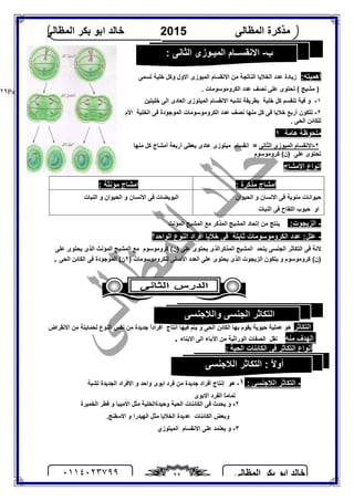 ‫اﻟﻤﻈﺎﻟﻰ‬ ‫ﺑﻜﺮ‬ ‫اﺑﻮ‬ ‫ﺧﺎﻟﺪ‬٠١١٤٠٢٣٧٩٩ ٢٩
‫اﻟﻤﻈﺎﻟﻰ‬ ‫ﻣﺬﻛﺮة‬2015‫اﻟﻤﻈﺎﻟﻰ‬ ‫ﺑﻜﺮ‬ ‫اﺑﻮ‬ ‫ﺧﺎﻟﺪ‬
Page |٢٩
:‫أھﻤﯿﺘﮫ‬‫اﻟﻨﺎﺗﺠﺔ‬ ‫اﻟﺨﻼﯾﺎ‬ ‫ﻋﺪد‬ ‫زﯾﺎدة‬‫اﻻول‬ ‫اﻟﻤﯿﻮزى‬ ‫اﻻﻧﻘﺴﺎم‬ ‫ﻣﻦ‬‫ﺧﻠﯿ‬ ‫وﻛﻞ‬‫ﺗﺴﻤﻰ‬ ‫ﺔ‬
‫ﻋﺪد‬ ‫ﻧﺼﻒ‬ ‫ﻋﻠﻰ‬ ‫ﺗﺤﺘﻮى‬ ( ‫ﻣﺸﯿﺞ‬ )‫اﻟ‬. ‫ﻜﺮوﻣﻮﺳﻮﻣﺎت‬
١-‫ﻓﯿﺔ‬ ‫و‬‫اﻟﻤﯿﺘﻮزى‬ ‫اﻻﻧﻘﺴﺎم‬ ‫ﺗﺸﺒﮫ‬ ‫ﺑﻄﺮﯾﻘﺔ‬ ‫ﺧﻠﯿﺔ‬ ‫ﻛﻞ‬ ‫ﺗﻨﻘﺴﻢ‬‫ﺧﻠﯿﺘﯿﻦ‬ ‫اﻟﻰ‬ ‫اﻟﻌﺎدى‬
٢-‫اﻷم‬ ‫اﻟﺨﻠﯿﺔ‬ ‫ﻓﻰ‬ ‫اﻟﻤﻮﺟﻮدة‬ ‫اﻟﻜﺮوﻣﻮﺳﻮﻣﺎت‬ ‫ﻋﺪد‬ ‫ﻧﺼﻒ‬ ‫ﻣﻨﮭﺎ‬ ‫ﻛﻞ‬ ‫ﻓﻰ‬ ‫ﺧﻼﯾﺎ‬ ‫أرﺑﻊ‬ ‫ﺗﺘﻜﻮن‬
. ‫اﻟﺤﻰ‬ ‫ﻟﻠﻜﺎﺋﻦ‬
‫ھﺎﻣﺔ‬ ‫ﻣﻠﺤﻮﻇﺔ‬١
٢-‫اﻟﺜﺎﻧﻰ‬ ‫اﻟﻤﯿﻮزى‬ ‫اﻻﻧﻘﺴﺎم‬=‫ﻣﻨﮭﺎ‬ ‫ﻛﻞ‬ ‫أﻣﺸﺎج‬ ‫أرﺑﻌﺔ‬ ‫ﯾﻌﻄﻲ‬ ‫ﻋﺎدى‬ ‫ﻣﯿﺘﻮزى‬ ‫اﻧﻘﺴﺎم‬
‫ﻛﺮوﻣﻮﺳﻮم‬ (‫)ن‬ ‫ﻋﻠﻰ‬ ‫ﺗﺤﺘﻮى‬
‫اﻻﻣﺸﺎج‬ ‫اﻧﻮاع‬
: ‫ﻣﺬﻛﺮة‬ ‫اﻣﺸﺎج‬: ‫ﻣﺆﻧﺜﺔ‬ ‫اﻣﺸﺎج‬
‫اﻟﺤﯿﻮان‬ ‫و‬ ‫اﻻﻧﺴﺎن‬ ‫ﻓﻰ‬ ‫ﻣﻨﻮﯾﺔ‬ ‫ﺣﯿﻮاﻧﺎت‬
‫اﻟﻨﺒﺎت‬ ‫ﻓﻰ‬ ‫اﻟﻠﻘﺎح‬ ‫ﺣﺒﻮب‬ ‫او‬
‫اﻟﻨﺒﺎت‬ ‫و‬ ‫اﻟﺤﯿﻮان‬ ‫و‬ ‫اﻻﻧﺴﺎن‬ ‫ﻓﻰ‬ ‫اﻟﺒﻮﯾﻀﺎت‬
-:‫اﻟﺰﯾﺠﻮت‬‫ا‬ ‫اﻟﻤﺸﯿﺞ‬ ‫إﺗﺤﺎد‬ ‫ﻣﻦ‬ ‫ﯾﻨﺘﺞ‬‫اﻟﻤﺆﻧﺚ‬ ‫اﻟﻤﺸﯿﺞ‬ ‫ﻣﻊ‬ ‫ﻟﻤﺬﻛﺮ‬
-‫اﻟﻮاﺣﺪ؟‬ ‫اﻟﻨﻮع‬ ‫أﻓﺮاد‬ ‫ﺧﻼﯾﺎ‬ ‫ﻓﻰ‬ ً‫ﺛﺎﺑﺘﺔ‬ ‫اﻟﻜﺮوﻣﻮﺳﻮﻣﺎت‬ ‫ﻋﺪد‬ :‫ﻋﻠﻞ‬
‫ﯾ‬ ‫اﻟﺠﻨﺴﻰ‬ ‫اﻟﺘﻜﺎﺛﺮ‬ ‫ﻓﻰ‬ ‫ﻻﻧﺔ‬‫اﻟ‬ ‫ﺘﺤﺪ‬‫ﻤﺸ‬‫ﯿ‬‫اﻟﻤﺬﻛﺮ‬ ‫ﺞ‬‫ﻛﺮوﻣﻮﺳﻮم‬ (‫)ن‬ ‫ﻋﻠﻰ‬ ‫ﯾﺤﺘﻮى‬ ‫اﻟﺬى‬‫اﻟﻤﺸ‬ ‫ﻣﻊ‬‫ﯿ‬‫ﺞ‬‫اﻟﻤﺆﻧﺚ‬‫ﻋﻠﻰ‬ ‫ﯾﺤﺘﻮى‬ ‫اﻟﺬى‬
‫و‬ ‫ﻛﺮوﻣﻮﺳﻮم‬ (‫)ن‬‫اﻷﺻﻠﻰ‬ ‫اﻟﻌﺪد‬ ‫ﻋﻠﻰ‬ ‫ﯾﺤﺘﻮى‬ ‫اﻟﺬى‬ ‫اﻟﺰﯾﺠﻮت‬ ‫ﯾﺘﻜﻮن‬‫ﻟ‬‫ﻠﻜﺮوﻣﻮﺳﻮﻣﺎ‬‫ت‬)٢(‫ن‬‫اﻟﺤﻰ‬ ‫اﻟﻜﺎﺋﻦ‬ ‫ﻓﻰ‬ ‫اﻟﻤﻮﺟﻮدة‬.
‫اﻟﺘﻜﺎﺛﺮ‬‫ھﻮ‬‫ﺣﯿﻮﯾﺔ‬ ‫ﻋﻤﻠﯿﺔ‬‫ﺑﮭﺎ‬ ‫ﯾﻘﻮم‬‫اﻟﺤﻰ‬ ‫اﻟﻜﺎﺋﻦ‬‫اﻧﺘﺎج‬ ‫ﻓﯿﮭﺎ‬ ‫ﯾﺘﻢ‬ ‫و‬‫ﻧﻔﺲ‬ ‫ﻣﻦ‬ ‫ﺟﺪﯾﺪة‬ ً‫ا‬‫أﻓﺮاد‬‫اﻟ‬‫ﻨﻮع‬‫اﻻﻧﻘﺮاض‬ ‫ﻣﻦ‬ ‫ﻟﺤﻤﺎﯾﺘﺔ‬
‫ﻣﻨﮫ‬ ‫اﻟﮭﺪف‬‫ﻧﻘﻞ‬‫اﻵﺑﺎء‬ ‫ﻣﻦ‬ ‫اﻟﻮراﺛﯿﺔ‬ ‫اﻟﺼﻔﺎت‬‫اﻻ‬ ‫اﻟﻰ‬‫ﺑ‬‫ﻨ‬‫ﺎء‬.
: ‫اﻟﺤﯿﺔ‬ ‫اﻟﻜﺎﺋﻨﺎت‬ ‫ﻓﻰ‬ ‫اﻟﺘﻜﺎﺛﺮ‬ ‫أﻧﻮاع‬
-‫اﻟﺘﻜﺎﺛ‬: ‫اﻟﻼﺟﻨﺴﻰ‬ ‫ﺮ‬١-‫ﻣﻦ‬ ‫ﺟﺪﯾﺪة‬ ‫أﻓﺮاد‬ ‫إﻧﺘﺎج‬ ‫ھﻮ‬‫واﺣﺪ‬ ‫اﺑﻮى‬ ‫ﻓﺮد‬‫ﺗﺸﺒﺔ‬ ‫اﻟﺠﺪﯾﺪة‬ ‫اﻻﻓﺮاد‬ ‫و‬
‫اﻟﻔﺮد‬ ً‫ﺎ‬‫ﺗﻤﺎﻣ‬‫اﻻﺑﻮى‬
٢-‫ﯾﺤﺪث‬ ‫و‬‫وﺣﯿﺪة‬ ‫اﻟﺤﯿﺔ‬ ‫اﻟﻜﺎﺋﻨﺎت‬ ‫ﻓﻰ‬‫اﻟﺨﻠﯿﺔ‬‫اﻟﺨﻤﯿﺮة‬ ‫ﻓﻄﺮ‬ ‫و‬ ‫اﻻﻣﯿﺒﺎ‬ ‫ﻣﺜﻞ‬
‫و‬‫اﻟﻜﺎﺋﻨﺎت‬ ‫ﺑﻌﺾ‬‫اﻟﺨﻼﯾﺎ‬ ‫ﻋﺪﯾﺪة‬‫اﻻﺳﻔﻨﺞ‬ ‫و‬ ‫اﻟﮭﯿﺪرا‬ ‫ﻣﺜﻞ‬.
٣-‫اﻟﻤﯿﺘﻮزي‬ ‫اﻻﻧﻘﺴﺎم‬ ‫ﻋﻠﻰ‬ ‫ﯾﻌﺘﻤﺪ‬ ‫و‬
‫ب‬-: ‫اﻟﺜﺎﻧﻰ‬ ‫اﻟﻤﯿـﻮزى‬ ‫اﻻﻧﻘﺴــﺎم‬
‫واﻟﻼﺟﻨﺴﻰ‬ ‫اﻟﺠﻨﺴﻰ‬ ‫اﻟﺘﻜﺎﺛﺮ‬
‫اﻟﻼﺟﻨﺴﻰ‬ ‫اﻟﺘﻜﺎﺛﺮ‬ : ً‫ﻻ‬‫أو‬
 