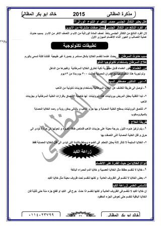 ‫اﻟﻤﻈﺎﻟﻰ‬ ‫ﺑﻜﺮ‬ ‫اﺑﻮ‬ ‫ﺧﺎﻟﺪ‬٠١١٤٠٢٣٧٩٩ ٣٢
‫اﻟﻤﻈﺎﻟﻰ‬ ‫ﻣﺬﻛﺮة‬2015‫اﻟﻤﻈﺎﻟﻰ‬ ‫ﺑﻜﺮ‬ ‫اﺑﻮ‬ ‫ﺧﺎﻟﺪ‬
Page |٣٢
‫ﻋﻠﻞ‬‫ﯾﻌﺘﺒﺮ‬‫ﻟﻠﺘﻐﯿﺮ‬ ‫ﻣﺼﺪر‬ ‫اﻟﺠﻨﺴﻰ‬ ‫اﻟﺘﻜﺎﺛﺮ‬‫ا‬‫و‬‫اﻟﺘﻨﻮع‬‫اﻟﻮراﺛﻰ؟؟‬
‫اﻟﺠﻨﺴﻰ‬ ‫اﻟﺘﻜﺎﺛﺮ‬ ‫ﻣﻦ‬ ‫اﻟﻨﺎﺗﺞ‬ ‫اﻟﻔﺮد‬ ‫او‬‫اﻻﺑﻮﯾﻦ‬ ‫ﻣﻦ‬ ‫ﻣﺸﺘﺮﻛﺔ‬ ‫ﺻﻔﺎت‬ ‫ﯾﺤﻤﻞ‬
‫اﻟﺠﻨﺴﻰ‬ ‫اﻟﺘﻜﺎﺛﺮ‬ ‫ﻣﻦ‬ ‫اﻟﻨﺎﺗﺞ‬ ‫اﻟﻔﺮد‬ ‫ﻻن‬‫ﯾﺎﺧﺬ‬‫اﻻم‬ ‫ﻣﻦ‬ ‫اﻻﺧﺮ‬ ‫اﻟﻨﺼﻒ‬ ‫و‬ ‫اﻻب‬ ‫ﻣﻦ‬ ‫اﻟﻮراﺛﯿﺔ‬ ‫اﻟﻤﺎدة‬ ‫ﻧﺼﻒ‬‫و‬‫ﺑﺴﺒﺐ‬‫ﺣﺪوث‬
‫ﻋﻤﻠﯿﺔ‬‫اﻟﺘﺼ‬‫و‬ ‫ﺎﻟﺐ‬‫اﻟﻤﯿﻮزى‬ ‫اﻻﻧﻘﺴﺎم‬ ‫أﺛﻨﺎء‬ ‫اﻟﻌﺒﻮر‬‫اﻻول‬
: ‫اﻟﺴﺮﻃﺎن‬ ‫ﺣﺪوث‬ ‫ﺳﺒﺐ‬‫ﺑﺎﻟﻮرم‬ ‫ﺗﺴﻤﻰ‬ ‫ﻛﺘﻠﺔ‬ ‫ﻓﺘﻨﺸﺄ‬ ‫ﻃﺒﯿﻌﯿﺔ‬ ‫ﻏﯿﺮ‬ ‫ﺑﺼﻮرة‬ ‫و‬ ‫ﻣﺴﺘﻤﺮ‬ ‫ﺑﺸﻜﻞ‬ ‫اﻟﺨﻼﯾﺎ‬ ‫ﺗﻨﻘﺴﻢ‬ ‫ﻋﻨﺪﻣﺎ‬ ‫ﯾﺤﺪث‬
‫اﻟﻨﺎﻧﻮ‬ ‫ﺗﻜﻨﻮﻟﻮﺟﯿﺎ‬ ‫ﺑﺎﺳﺘﺨﺪام‬ ‫اﻟﺴﺮﻃﺎن‬ ‫ﻋﻼج‬
‫دور‬‫اﻟﻌﻠﻤﺎء‬:‫اﻟﻌﻠﻤﺎء‬ ‫ﻃﻮر‬‫ذﻛﯿﺔ‬ ‫ﻣﺠﮭﺮﯾﺔ‬ ‫ﻗﻨﺎﺑﻞ‬‫اﻟﺴﺮﻃﺎﻧﯿﺔ‬ ‫اﻟﺨﻼﯾﺎ‬ ‫ﺗﺨﺘﺮق‬‫وﺗ‬‫ﻔﺠﺮھﺎ‬‫اﻟﺪاﺧﻞ‬ ‫ﻣﻦ‬
‫وﺗﻢ‬‫ﺗﺠﺮﺑﺔ‬‫ﻣﻊ‬ ‫اﻟﺘﻜﻨﻮﻟﻮﺟﯿﺎ‬ ‫ھﺬة‬‫اﻟﻤﺼﺎﺑﺔ‬ ‫اﻟﻔﺌﺮان‬‫ﻓ‬‫ﻌ‬‫ﺎ‬‫ﺷ‬‫ﺖ‬٣٠٠‫ﯾﻮم‬‫ﻣﻦ‬ ‫ﺑﺪﻻ‬٤٣‫ﯾﻮم‬
٢-‫دور‬‫اﻟﺴﯿﺪ‬ ‫ﻣﺼﻄﻔﻰ‬ ‫اﻟﺪﻛﺘﻮر‬
١-‫اﻟﺬھﺐ‬ ‫ﻣﻦ‬ ‫ﻧﺎﻧﻮﻧﯿﺔ‬ ‫ﺟﺰﯾﺌﺎت‬ ‫ﺑﺎﺳﺘﺨﺪام‬ ‫اﻟﺴﺮﻃﺎﻧﯿﺔ‬ ‫اﻟﺨﻼﯾﺎ‬ ‫ﻋﻦ‬ ‫ﻟﻠﻜﺸﻒ‬ ‫ﻃﺮﯾﻘﺔ‬ ‫اﻟﻰ‬ ‫ﺗﻮﺻﻞ‬
٢-‫اﻟﺘﻘﻨﯿﺔ‬ ‫ﺗﺒﺪا‬‫ﺑ‬ ‫اﻟﻤﺮﯾﺾ‬ ‫ﺑﺤﻘﻦ‬‫ﺒﺮوﺗﯿﻨﺎت‬‫اﻟﺒﺮوﺗﯿﻨﺎت‬ ‫ھﺬة‬‫ﻟﮭﺎ‬‫ﺑﺠﺰﯾﺌﺎت‬ ‫و‬ ‫اﻟﺴﺮﻃﺎﻧﯿﺔ‬ ‫اﻟﺨﻠﯿﺔ‬ ‫ﺑﺎﻓﺮازات‬ ‫اﻻﻟﺘﺼﺎق‬ ‫ﺧﺎﺻﯿﺔ‬
‫اﻟﺬھﺐ‬
٣-‫ﺗﻠﺘﺼﻖ‬‫اﻟﺬھﺐ‬ ‫ﺟﺰئ‬ ‫ﺑﮭﺎ‬ ‫و‬ ‫اﻟﻤﺼﺎﺑﺔ‬ ‫اﻟﺨﻠﯿﺔ‬ ‫ﺑﺴﻄﺢ‬ ‫اﻟﺒﺮوﺗﯿﻨﺎت‬‫ﯾﻤﻜﻦ‬ ‫ﺑﺎﻟﺘﺎﻟﻰ‬ ‫و‬‫اﻟﻤﺼﺎﺑﺔ‬ ‫اﻟﺨﻼﯾﺎ‬ ‫رﺻﺪ‬ ‫و‬ ‫رؤﯾﺔ‬
‫ﺑﺎﻟﻤﯿﻜﺮوﺳﻜﻮب‬
: ‫اﻟﻌﻼج‬ ‫ﻃﺮﯾﻘﺔ‬
١-‫اﻟﻀﻮء‬ ‫ﻃﺎﻗﺔ‬ ‫ﻓﺘﻤﺘﺺ‬ ‫اﻟﺬھﺐ‬ ‫ﺟﺰﯾﺌﺎت‬ ‫ﻋﻠﻰ‬ ‫ﻣﻌﯿﻨﺔ‬ ‫ﺑﺪرﺟﺔ‬ ‫اﻟﻠﯿﺰر‬ ‫ﺿﻮء‬ ‫ﺗﺮﻛﯿﺰ‬ ‫ﯾﺘﻢ‬‫اﻟﻰ‬ ‫ﺗﺆدى‬ ‫ﺣﺮارة‬ ‫اﻟﻰ‬ ‫ﺗﺤﻮﻟﮭﺎ‬ ‫و‬
‫ﺑﮭﺎ‬ ‫اﻟﺘﺼﻘﺖ‬ ‫اﻟﺘﻰ‬ ‫اﻟﻤﺼﺎﺑﺔ‬ ‫اﻟﺨﻠﯿﺔ‬ ‫ﻗﺘﻞ‬ ‫و‬ ‫ﺣﺮق‬
٢-‫ﺗﺘﺎﺛﺮ‬ ‫ﻻ‬ ‫اﻟﺴﻠﯿﻤﺔ‬ ‫اﻟﺨﻼﯾﺎ‬‫اﻟﺘﺤﻜﻢ‬ ‫ﯾﻤﻜﻦ‬ ‫ﻻﻧﺔ‬‫و‬ ‫اﻟﻀﻮء‬ ‫ﻓﻰ‬‫ﯾ‬‫ﻓﻘﻂ‬ ‫اﻟﻤﺼﺎﺑﺔ‬ ‫اﻟﺨﻼﯾﺎ‬ ‫ﻗﺘﻞ‬ ‫اﻟﻰ‬ ‫ﺗﺆدى‬ ‫اﻟﺘﻰ‬ ‫ﺑﺎﻟﺸﺪة‬ ‫ﺴﻠﻂ‬
‫اﻻﻧﻘﺴﺎم‬ ‫ﻋﻠﻰ‬ ‫اﻟﻘﺪرة‬ ‫ﺣﯿﺚ‬ ‫ﻣﻦ‬ ‫اﻟﺨﻼﯾﺎ‬ ‫اﻧﻮاع‬
١-‫اﻟﺨﻼﯾﺎ‬ ‫ﻣﺜﻞ‬ ‫ﻣﻄﻠﻘﺎ‬ ‫ﺗﻨﻘﺴﻢ‬ ‫ﻻ‬ ‫ﺧﻼﯾﺎ‬‫اﻟﺒﺎﻟﻐﺔ‬ ‫اﻟﺤﻤﺮاء‬ ‫اﻟﺪم‬ ‫ﺧﻼﯾﺎ‬ ‫و‬ ‫اﻟﻌﺼﺒﯿﺔ‬
٢-‫اﻟﻈﺮوف‬ ‫ﻓﻰ‬ ‫ﺗﻨﻘﺴﻢ‬ ‫ﻻ‬ ‫اﻟﺨﻼﯾﺎ‬ ‫ﺑﻌﺾ‬‫اﻟﻌﺎدﯾﺔ‬‫اﻟﻜﺒﺪ‬ ‫ﺧﻼﯾﺎ‬ ‫ﻣﺜﻞ‬ ‫ﻣﻌﯿﻨﺔ‬ ‫ﻇﺮوف‬ ‫ﺗﺤﺖ‬ ‫ﺗﻨﻘﺴﻢ‬ ‫ﻟﻜﻨﮭﺎ‬ ‫و‬
‫اﻟﻜﺒﺪ‬ ‫ﻟﺰراﻋﺔ‬ ‫اﻟﻌﻠﻤﻰ‬ ‫اﻻﺳﺎس‬
‫ﺣﺪث‬ ‫اذا‬ ‫ﺗﻨﻘﺴﻢ‬ ‫ﻟﻜﻨﮭﺎ‬ ‫و‬ ‫اﻟﻌﺎدﯾﺔ‬ ‫اﻟﻈﺮوف‬ ‫ﻓﻰ‬ ‫ﺗﻨﻘﺴﻢ‬ ‫ﻻ‬ ‫اﻟﻜﺒﺪ‬ ‫ﺧﻼﯾﺎ‬ ‫ان‬‫ﺟﺮح‬‫ﻓﻰ‬‫ﺛﻠ‬ ‫ﺣﺘﻰ‬ ‫ﻣﻨﺔ‬ ‫ﺟﺰء‬ ‫ﻗﻄﻊ‬ ‫او‬ ‫اﻟﻜﺒﺪ‬‫ﻓﺎن‬ ‫ﺜﯿﺔ‬
‫اﻟﻤﻔﻘﻮد‬ ‫اﻟﺠﺰء‬ ‫ﺗﻌﻮض‬ ‫ﺣﺘﻰ‬ ‫ﺗﻨﻘﺴﻢ‬ ‫اﻟﺒﺎﻗﯿﺔ‬ ‫اﻟﺨﻼﯾﺎ‬
‫اﻟﻜﺒﺪ‬ ‫زراﻋﺔ‬
‫ﺗﻜﻨﻮﻟﻮﺟﯿﺔ‬ ‫ﺗﻄﺒﯿﻘﺎت‬
 