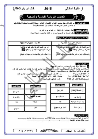 ‫اﻟﻤﻈﺎﻟﻰ‬ ‫ﺑﻜﺮ‬ ‫اﺑﻮ‬ ‫ﺧﺎﻟﺪ‬٠١١٤٠٢٣٧٩٩ ٧
‫اﻟﻤﻈﺎﻟﻰ‬ ‫ﻣﺬﻛﺮة‬2015‫اﻟﻤﻈﺎﻟﻰ‬ ‫ﺑﻜﺮ‬ ‫اﺑﻮ‬ ‫ﺧﺎﻟﺪ‬
Page |٧
٣‫واﻟﻤﺘﺠﮭﺔ‬ ‫اﻟﻘﯿﺎﺳﯿﺔ‬ ‫اﻟﻔﺰﯾﺎﺋﯿﺔ‬ ‫اﻟﻜﻤﯿﺎت‬
: ‫اﻟﻔﯿﺰﯾﺎء‬ ‫ﻋﻠﻢ‬‫اﻟﺬى‬ ‫اﻟﻌﻠﻢ‬ ‫ھﻮ‬‫ﺑﻮﺻﻒ‬ ‫ﯾﮭﺘﻢ‬‫اﻟﻜﻮﻧﯿﺔ‬ ‫و‬ ‫اﻟﻄﺒﯿﻌﯿﺔ‬ ‫اﻟﻈﻮاھﺮ‬‫ﻣ‬ ‫اﻻﺳﺘﻔﺎدة‬ ‫ﺑﮭﺪف‬ ‫ﺗﻔﺴﯿﺮھﺎ‬ ‫ﻣﺤﺎوﻟﺔ‬ ‫و‬‫ﻨﮭﺎ‬
‫اﻟﺮﯾﺎﺿﯿﺔ‬ ‫اﻟﻌﻼﻗﺎت‬ ‫ﻋﻠﻰ‬ ‫ﺗﻔﺴﯿﺮة‬ ‫ﻓﻰ‬ ‫ﯾﻌﺘﻤﺪ‬ ‫و‬‫ﺑﯿﻦ‬‫اﻟﻔﯿﺰﯾﺎﺋﯿﺔ‬ ‫اﻟﻜﻤﯿﺎت‬
‫اﻟﻄﺒﯿﻌﯿﺔ‬ ‫اﻟﻈﻮاھﺮ‬:‫ﻣﺜﻞ‬‫اﻟﺠﺎذﺑﯿﺔ‬‫و‬‫اﻟﻔﻌﻞ‬ ‫ورد‬ ‫اﻟﻔﻌﻞ‬ ‫ﻗﻮة‬‫و‬‫اﻟﺴﻮاﺋﻞ‬ ‫ﺣﺮﻛﺔ‬
: ‫اﻟﻔﯿﺰﯾﺎﺋﯿﺔ‬ ‫اﻟﻜﻤﯿﺎت‬‫ﻣﺜﻞ‬‫اﻟﻤﺴﺎﻓﺔ‬‫و‬‫اﻟﺰﻣﻦ‬‫و‬‫و‬ ‫اﻟﺴﺮﻋﺔ‬‫اﻟﻜﺘﻠﺔ‬‫و‬‫و‬ ‫اﻟﺤﺠﻢ‬‫اﻟﺤﺮارة‬ ‫درﺟﺔ‬
‫ﻗﺴﻤﯿﻦ‬ ‫إﻟﻰ‬ ‫اﻟﻔﯿﺰﯾﺎﺋﯿﺔ‬ ‫اﻟﻜﻤﯿﺎت‬ ‫ﺗﻨﻘﺴﻢ‬
‫ﻋﻠﻞ‬ ‫س‬: ‫ﯾﺎﺗﻰ‬ ‫ﻟﻤﺎ‬
١-‫ﻣﺘﺠﮭﺔ؟‬ ‫ﻛﻤﯿﺔ‬ ‫اﻻزاﺣﺔ‬ ‫ﺑﯿﻨﻤﺎ‬ ‫ﻗﯿﺎﺳﯿﺔ‬ ‫ﻛﻤﯿﺔ‬ ‫اﻟﻤﺴﺎﻓﺔ‬
‫اﻟﻤﺴﺎﻓ‬‫ﻣﻘﺪارھﺎ‬ ‫ﻣﻌﺮﻓﺔ‬ ً‫ﺎ‬‫ﺗﺎﻣ‬ ً‫ﺎ‬‫ﺗﻌﺮﯾﻔ‬ ‫ﻟﺘﻌﺮﯾﻔﮭﺎ‬ ‫ﯾﻠﺰم‬ ‫ﻷﻧﮫ‬ ‫ﻗﯿﺎﺳﯿﺔ‬ ‫ﻛﻤﯿﺔ‬ ‫ﺔ‬‫ﻗﯿﺎﺳﮭﺎ‬ ‫ووﺣﺪة‬‫ﯾﻠﺰم‬ ‫ﻷﻧﮫ‬ ‫ﻣﺘﺠﮭﺔ‬ ‫ﻛﻤﯿﺔ‬ ‫اﻻزاﺣﺔ‬ ‫اﻣﺎ‬ ‫ﻓﻘﻂ‬
‫ﻣﻘﺪارھﺎ‬ ‫ﻣﻌﺮﻓﺔ‬ ً‫ﺎ‬‫ﺗﺎﻣ‬ ً‫ﺎ‬‫ﺗﻌﺮﯾﻔ‬ ‫ﻟﺘﻌﺮﯾﻔﮭﺎ‬‫ﻗﯿﺎﺳﮭﺎ‬ ‫ووﺣﺪة‬‫واﺗﺠﺎھﮭﺎ‬
٢-‫ﻗﯿﺎﺳﯿﺔ‬ ‫ﻛﻤﯿﺔ‬ ‫اﻟﻜﺘﻠﺔ‬‫؟‬‫ﺣـ‬-ً‫ﺎ‬‫ﺗﺎﻣ‬ ً‫ﺎ‬‫ﺗﻌﺮﯾﻔ‬ ‫ﻟﺘﻌﺮﯾﻔﮭﺎ‬ ‫ﯾﻠﺰم‬ ‫ﻷﻧﮫ‬‫ﻣﻘﺪارھﺎ‬ ‫ﻣﻌﺮﻓﺔ‬‫ﻗﯿﺎﺳﮭﺎ‬ ‫ووﺣﺪة‬‫ﻓﻘﻂ‬
٣-‫زﻣﻦ؟‬ ‫إﻟﻰ‬ ‫ﻛﺘﻠﺔ‬ ‫إﺿﺎﻓﺔ‬ ‫ﯾﻤﻜﻦ‬ ‫ﻻ‬‫ﺣـ‬-‫ﻷن‬‫ﻟﯿﺲ‬ ‫اﻟﺰﻣﻦ‬ ‫و‬ ‫اﻟﻜﺘﻠﺔ‬‫اﻟﻮﺣﺪة‬ ‫ﻧﻔﺲ‬ ‫ﻟﮭﻤﺎ‬
٤-‫ﯾﻤﻜﻦ‬‫ﻛﺘﻠﺔ؟‬ ‫إﻟﻰ‬ ‫ﻛﺘﻠﺔ‬ ‫إﺿﺎﻓﺔ‬‫ﺣـ‬-‫اﻟﻮﺣﺪة‬ ‫ﻧﻔﺲ‬ ‫ﻟﮭﻤﺎ‬ ‫ﻷن‬
‫س‬٢‫ﯾﺄﺗﻲ‬ ‫ﻣﺎ‬ ‫أﻛﻤﻞ‬
١-‫ﻛﻤﯿ‬ ‫اﻟﻜﺘﻠﺔ‬ ‫ﺑﯿﻨﻤﺎ‬ ،........ ‫ﻗﯿﺎﺳﮭﺎ‬ ‫ووﺣﺪة‬ ............. ‫ﻛﻤﯿﺔ‬ ‫اﻟﺴﺮﻋﺔ‬................ ‫ﻗﯿﺎﺳﮭﺎ‬ ‫ووﺣﺪة‬ .............. ‫ﺔ‬
٢-..........................،.............،................ ،................. ‫اﻟﻄﺒﯿﻌﯿﺔ‬ ‫اﻟﻈﻮاھﺮ‬ ‫أﻣﺜﻠﺔ‬ ‫ﻣﻦ‬
‫اﻟﻘﯿﺎﺳﯿﺔ‬ ‫اﻟﻔﯿﺰﯾﺎﺋﯿﺔ‬ ‫اﻟﻜﻤﯿﺎت‬‫اﻟﻤﺘﺠﮭﺔ‬ ‫اﻟﻔﯿﺰﯾﺎﺋﯿﺔ‬ ‫اﻟﻜﻤﯿﺎت‬
١-‫اﻟﻜﻤﯿ‬ ‫ھﻰ‬‫ﺔ‬‫ﻣﻌﺮﻓﺔ‬ ً‫ﺗﺎﻣﺎ‬ ً‫ﺎ‬‫ﺗﻌﺮﯾﻔ‬ ‫ﻟﺘﻌﺮﯾﻔﮭﺎ‬ ‫ﯾﻠﺰم‬ ‫اﻟﺘﻰ‬
‫ﻣﻘﺪارھﺎ‬‫ﻗﯿﺎﺳﮭﺎ‬ ‫ووﺣﺪة‬‫ﻓﻘﻂ‬:‫ﻣﺜﻞ‬
)‫اﻟﻤﺴﺎﻓﺔ‬–‫اﻟﺰﻣﻦ‬–‫اﻟﻘﯿﺎﺳﯿﺔ‬ ‫اﻟﺴﺮﻋﺔ‬-‫ا‬‫ﻟﻜﺘﻠﺔ‬–‫اﻟﺤﺠﻢ‬(
١-‫اﻟﻜﻤﯿ‬ ‫ھﻰ‬‫ﺔ‬ً‫ﺎ‬‫ﺗﺎﻣ‬ ً‫ﺎ‬‫ﺗﻌﺮﯾﻔ‬ ‫ﻟﺘﻌﺮﯾﻔﮭﺎ‬ ‫ﯾﻠﺰم‬ ‫اﻟﺘﻰ‬
‫و‬ ‫ﻣﻘﺪارھﺎ‬ ‫ﻣﻌﺮﻓﺔ‬‫و‬ ‫ﻗﯿﺎﺳﮭﺎ‬ ‫وﺣﺪة‬‫اﺗﺠﺎھﮭﺎ‬‫ﻣﺜﻞ‬:
‫)اﻹزاﺣﺔ‬–‫اﻟﺴﺮﻋﺔ‬‫اﻟﻤﺘﺠﮭﺔ‬–‫اﻟﻌﺠﻠﺔ‬–‫اﻟﻘﻮة‬(
‫اﻟﻤﺘﺠﮭﺔ‬ ‫اﻟﻜﻤﯿﺔ‬‫اﻟﻘﯿﺎس‬ ‫وﺣﺪة‬
‫اﻹزاﺣﺔ‬
(‫)م‬ ‫اﻟﻤﺘﺮ‬
‫اﻟﻤﺘﺠﮭﺔ‬ ‫اﻟﺴﺮﻋﺔ‬
‫ﺷﺮﻗﺎ‬ ‫م/ث‬
‫اﻟﻌﺠﻠﺔ‬‫م/ث‬٢
‫اﻟﻘﻮة‬
‫اﻟﻨﯿﻮﺗﻦ‬
‫اﻟﻘﯿﺎﺳﯿﺔ‬ ‫اﻟﻜﻤﯿﺔ‬‫اﻟﻘﯿﺎس‬ ‫وﺣﺪة‬
)١(‫)اﻟﻄﻮل‬ ‫اﻟﻤﺴﺎﻓﺔ‬ (( ‫)م‬ ‫اﻟﻤﺘﺮ‬
)٢‫اﻟﺰﻣﻦ‬ (( ‫)ث‬ ‫اﻟﺜﺎﻧﯿﺔ‬
)٣(‫اﻟﻘﯿﺎﺳﯿﺔ‬ ‫ﻟﺴﺮﻋﺔ‬‫م/ث‬
)٤(‫اﻟﻜﺘﻠﺔ‬( ‫)ﻛﺠﻢ‬ ‫ﺟﺮام‬ ‫اﻟﻜﯿﻠﻮ‬
 