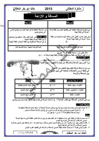 ‫اﻟﻤﻈﺎﻟﻰ‬ ‫ﺑﻜﺮ‬ ‫اﺑﻮ‬ ‫ﺧﺎﻟﺪ‬٠١١٤٠٢٣٧٩٩ ٨
‫اﻟﻤﻈﺎﻟﻰ‬ ‫ﻣﺬﻛﺮة‬2015‫اﻟﻤﻈﺎﻟﻰ‬ ‫ﺑﻜﺮ‬ ‫اﺑﻮ‬ ‫ﺧﺎﻟﺪ‬
Page |٨
‫ﺟﺴﻢ‬ ‫ازاﺣﺔ‬ : ‫ان‬ ‫ﯾﻌﻨﻰ‬ ‫ﻣﺎذا‬=١٠‫؟‬ ‫ﻣﺘﺮ‬
= ‫ﺣﺮﻛﺘﺔ‬ ‫ﻧﮭﺎﯾﺔ‬ ‫ﻧﻘﻄﺔ‬ ‫و‬ ‫اﻟﺠﺴﻢ‬ ‫ﺣﺮﻛﺔ‬ ‫ﺑﺪاﯾﺔ‬ ‫ﻧﻘﻄﺔ‬ ‫ﺑﯿﻦ‬ ‫ﻣﺴﺎﻓﺔ‬ ‫اﻗﺼﺮ‬ ‫ان‬ ‫اى‬١٠‫ﻣﺘﺮ‬
‫س‬١‫ﯾﺄﺗﻲ‬ ‫ﻣﺎ‬ ‫أﻛﻤﻞ‬
.......... ‫......................ووﺣﺪةﻗﯿﺎﺳﮭﺎ‬ ‫ﻛﻤﯿﺔ‬ ‫اﻻزاﺣﺔ‬‫ا‬............. ‫ﻗﯿﺎﺳﮭﺎ‬ ‫ووﺣﺪة‬ ............ ‫ﻛﻤﯿﺔ‬ ‫اﻟﻤﺴﺎﻓﺔ‬ ‫ﻣﺎ‬
‫س‬٢‫ا‬ ) ‫ﺣﯿﺚ‬ ‫ﻣﻦ‬ ‫واﻟﻤﺴﺎﻓﺔ‬ ‫اﻻزاﺣﺔ‬ ‫ﺑﯿﻦ‬ ‫ﻗﺎرن‬‫ﻟﻤﻔﮭﻮم‬–( ‫اﻟﻔﯿﺰﯾﺎﺋﯿﺔ‬ ‫اﻟﻜﻤﯿﺔ‬ ‫ﻧﻮع‬
‫اﻟﻘﺎھﺮة‬ ‫ﻣﻦ‬ ‫ﺷﺨﺺ‬ ‫ﺑﮭﺎ‬ ‫ﯾﻘﻮم‬ ‫ﻟﺮﺣﻠﺔ‬ ‫دراﺳﺘﻚ‬ ‫ﻣﻦ‬ ‫س‬
‫اﻟﻔﺮق‬ ‫ﺗﺒﯿﻦ‬ ‫اﻟﺘﻰ‬ ‫اﻟﻤﻤﻜﻨﺔ‬ ‫اﻻﺣﺘﻤﺎﻻت‬ ‫ادرس‬ ‫ﻃﻨﻄﺎ‬ ‫اﻟﻰ‬
‫ﺑﯿﻦ‬‫واﻹزاﺣﺔ‬ ‫اﻟﻤﺴﺎﻓﺔ‬
‫ﻣﺘﻰ‬ ‫س‬‫؟‬ ‫اﻹزاﺣﺔ‬ ‫ﻣﻘﺪار‬ ‫ﻣﻊ‬ ‫اﻟﻤﺴﺎﻓﺔ‬ ‫ﺗﺘﺴﺎوى‬‫ﻣﻮﺿﻌﯿﻦ‬ ‫ﺑﯿﻦ‬ ‫واﺣﺪ‬ ‫اﺗﺠﺎة‬ ‫ﻓﻰ‬ ‫و‬ ‫ﻣﺴﺘﻘﯿﻢ‬ ‫ﺧﻂ‬ ‫ﻓﻰ‬ ‫اﻟﺤﺮﻛﺔ‬ ‫ﻛﺎﻧﺖ‬ ‫اذا‬ :‫ج‬
‫ھﺎﻣﺔ‬ ‫ﻣﻠﺤﻮﻇﺔ‬:-
١-‫ا‬ (‫أ‬ )‫ﻣﻦ‬ ‫ﺛﺎﺑﺖ‬ ‫واﺣﺪ‬ ‫اﺗﺠﺎه‬ ‫ﻓﻰ‬ ‫اﻟﺠﺴﻢ‬ ‫ﺗﺤﺮك‬ ‫إذا‬‫ﻟﻰ‬‫أ‬ ) ‫اﻟﺤﺎدﺛﺔ‬ ‫اﻻزاﺣﺔ‬ ‫ﻓﺈن‬ (‫ب‬ )(‫ب‬=‫اﻟﻤﻘﻄﻮﻋﺔ‬ ‫اﻟﻤﺴﺎﻓﺔ‬ ً‫ﺎ‬‫ﻋﺪدﯾ‬
٢-، ‫ﺻﻔﺮ‬ = ‫اﻟﺤﺎدﺛﺔ‬ ‫اﻻزاﺣﺔ‬ ‫ﻓﺈن‬ (‫)أ‬ ‫اﻟﻰ‬ ‫أﺧﺮى‬ ‫ﻣﺮة‬ ‫ﻋﺎد‬ ‫ﺛﻢ‬ (‫)ب‬ ‫اﻟﻰ‬ (‫)أ‬ ‫ﻣﻦ‬ ‫اﻟﺠﺴﻢ‬ ‫ﺗﺤﺮك‬ ‫إذا‬
= ‫اﻟﻤﻘﻄﻮﻋﺔ‬ ‫اﻟﻤﺴﺎﻓﺔ‬ ‫ﺑﯿﻨﻤﺎ‬٢‫أي‬ ‫أب‬٢x‫أب‬ ‫ﻃﻮل‬
‫ﻣﺴﺎﺋﻞ‬
١-‫ﻣﺤﯿﻄﮭﺎ‬ ‫داﺋﺮة‬ ‫ﻋﻠﻰ‬ ‫ﻧﻘﻄﺔ‬ ‫ﻣﻦ‬ ‫ﺣﺮﻛﺘﺔ‬ ‫ﺟﺴﻢ‬ ‫ﺑﺪا‬٥‫ﺛﻢ‬ ‫دورﺗﯿﻦ‬ ‫ﺑﻌﻤﻞ‬ ‫ﻓﻘﺎم‬ ‫ﻣﺘﺮ‬‫ﻣﻨﮭﺎ‬ ‫ﺑﺪا‬ ‫اﻟﺘﻰ‬ ‫اﻟﻨﻘﻄﺔ‬ ‫ﻟﻨﻔﺲ‬ ‫ﻋﺎد‬‫اﻟﺤﺮﻛﺔ‬
‫اﻟﺠﺴﻢ‬ ‫ﺑﮭﺎ‬ ‫ﺗﺤﺮك‬ ‫اﻟﺘﻰ‬ ‫اﻻزاﺣﺔ‬ ‫و‬ ‫اﻟﻤﺴﺎﻓﺔ‬ ‫اﺣﺴﺒﻰ‬
٢-‫ارﺗﻔﺎع‬ ‫ﻣﻦ‬ ‫ﺣﺠﺮ‬ ‫ﺷﺨﺺ‬ ‫ﻗﺬف‬٢‫اﻻرض‬ ‫ﺳﻄﺢ‬ ‫ﻣﻦ‬ ‫ﻣﺘﺮ‬‫ﻣﻘﺪارھﺎ‬ ‫راﺳﯿﺔ‬ ‫ﻣﺴﺎﻓﺔ‬ ‫ﻻﻋﻠﻰ‬١٠‫ﻓﺘﺮة‬ ‫ﺑﻌﺪ‬ ‫اﻻرض‬ ‫ﻋﻠﻰ‬ ‫ﻓﺴﻘﻂ‬ ‫ﻣﺘﺮ‬
‫اﻟﺤﺠﺮ‬ ‫ﺗﺤﺮﻛﮭﺎ‬ ‫اﻟﺘﻰ‬ ‫اﻻزاﺣﺔ‬ ‫و‬ ‫اﻟﻤﺴﺎﻓﺔ‬ ‫اﺣﺴﺒﻰ‬
٣-‫ﻃﻮﻟﺔ‬ ‫ﺛﻮاﻧﻰ‬ ‫ﻋﻘﺮب‬٧‫دﻗﯿ‬ ‫ﻧﺼﻒ‬ ‫ﺗﺤﺮك‬ ‫ﺳﻢ‬‫اﻟﺜﻮاﻧﻰ‬ ‫ﻋﻘﺮب‬ ‫ﻗﻄﻌﮭﺎ‬ ‫اﻟﺘﻰ‬ ‫اﻻزاﺣﺔ‬ ‫و‬ ‫اﻟﻤﺴﺎﻓﺔ‬ ‫اﺣﺴﺒﻰ‬ ‫ﻘﺔ‬
‫اﻟﻤﺴﺎﻓﺔ‬‫اﻻزاﺣﺔ‬
‫ﺑﺪاﯾﺔ‬ ‫ﻧﻘﻄﺔ‬ ‫ﻣﻦ‬ ‫اﻟﺠﺴﻢ‬ ‫ﯾﻘﻄﻌﮭﺎ‬ ‫اﻟﺘﻰ‬ ‫اﻟﻔﻌﻠﯿﺔ‬ ‫اﻟﻤﺴﺎﻓﺎت‬ ‫ﻣﺠﻤﻮع‬ ‫ھﻰ‬
‫ا‬ ‫ﻟﺤﺮﻛﺔ‬ ‫ا‬‫ﻧﮭﺎﯾﺔ‬ ‫ﻧﻘﻄﺔ‬ ‫ﻟﻰ‬
‫اﻟﻤﺘﺤﺮك‬ ‫اﻟﺠﺴﻢ‬ ‫ﯾﺴﻠﻜﮫ‬ ‫اﻟﺬي‬ ‫اﻟﻔﻌﻠﻰ‬ ‫اﻟﻤﺴﺎر‬ ‫ﻃﻮل‬ ‫اوھﻰ‬‫ﻧﻘﻄﺔ‬ ‫ﻣﻦ‬
‫ﺑﺪاﯾﺔ‬‫ا‬‫اﻟﺤﺮﻛﺔ‬ ‫ﻧﮭﺎﯾﺔ‬ ‫ﻧﻘﻄﺔ‬ ‫اﻟﻰ‬ ‫ﻟﺤﺮﻛﺔ‬
‫ھﻰ‬‫ﺛﺎﺑﺖ‬ ‫اﺗﺠﺎه‬ ‫ﻓﻲ‬ ‫اﻟﻤﻘﻄﻮﻋﺔ‬ ‫اﻟﻤﺴﺎﻓﺔ‬‫اﺑﺘﺪاﺋﻰ‬ ‫ﻣﻮﺿﻊ‬ ‫ﻣﻦ‬
‫ﻧﮭﺎﺋﻰ‬ ‫ﻣﻮﺿﻊ‬ ‫اﻟﻰ‬
‫اﻻزاﺣﺔ‬ ‫ﻣﻘﺪار‬‫ﻃﻮ‬ ‫ھﻰ‬‫ﻣﻮﺿﻌﯿﻦ‬ ‫ﺑﯿﻦ‬ ‫ﻣﺴﺘﻘﯿﻢ‬ ‫ﺧﻂ‬ ‫أﻗﺼﺮ‬ ‫ل‬
‫اﻟﻨﮭﺎﯾﺔ‬ ‫وﻧﻘﻄﺔ‬ ‫اﻟﺒﺪاﯾﺔ‬ ‫ﻧﻘﻄﺔ‬ ‫ﺑﯿﻦ‬ ‫او‬
‫اﻟﺒﺪاﯾﺔ‬ ‫ﻧﻘﻄﺔ‬ ‫ﺑﯿﻦ‬ ‫اﻟﻤﺴﺘﻘﯿﻤﺔ‬ ‫اﻟﻤﺴﺎﻓﺔ‬ ‫ھﻰ‬ ‫أو‬‫اﻟﻨﮭﺎﯾﺔ‬ ‫ﻧﻘﻄﺔ‬ ‫و‬
‫اﻟﻤﺘﺮ‬ ‫ﻗﯿﺎﺳﮭﺎ‬ ‫وﺣﺪة‬ ‫ﻗﯿﺎﺳﯿﺔ‬ ‫ﻓﯿﺰﯾﺎﺋﯿﺔ‬ ‫ﻛﻤﯿﺔ‬‫اﻟﻤﺘﺮ‬ ‫ﻗﯿﺎﺳﮭﺎ‬ ‫وﺣﺪة‬ ‫ﻣﺘﺠﮭﺔ‬ ‫ﻓﯿﺰﯾﺎﺋﯿﺔ‬ ‫ﻛﻤﯿﺔ‬
‫ﺑﺎﻟﺴﯿﺎرة‬ ‫اﻟﺮﺣﻠﺔ‬ ‫ﻣﺴﺎر‬‫اﻟﻤﺴﺎﻓﺔ‬‫اﻻزاﺣﺔ‬
‫اﻟﻘﺎھﺮة‬–‫ﺑﻨﮭﺎ‬-‫ﻃﻨﻄﺎ‬١٠٥‫ﻛﻢ‬٩٣(‫)ﻃﻨﻄﺎ‬ ‫اﻟﺸﻤﺎل‬ ‫اﺗﺠﺎه‬ ‫ﻓﻰ‬ ‫ﻛﻢ‬
‫اﻟﻘﺎھﺮة‬–‫اﻟﺰﻗﺎزﯾﻖ‬-‫ﻃﻨﻄﺎ‬١٦٥‫ﻛﻢ‬٩٣‫اﻟﺸﻤﺎل‬ ‫اﺗﺠﺎه‬ ‫ﻓﻰ‬ ‫ﻛﻢ‬
‫اﻟﻘﺎھﺮة‬–‫ﻃﻨﻄﺎ‬٩٣‫ﻛﻢ‬٩٣‫اﻟﺸﻤﺎل‬ ‫اﺗﺠﺎه‬ ‫ﻓﻰ‬ ‫ﻛﻢ‬
٩٣‫ﻛﻢ‬
‫اﻻزاﺣﺔ‬ ‫و‬ ‫اﻟﻤﺴﺎﻓﺔ‬
 