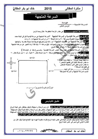 ‫اﻟﻤﻈﺎﻟﻰ‬ ‫ﺑﻜﺮ‬ ‫اﺑﻮ‬ ‫ﺧﺎﻟﺪ‬٠١١٤٠٢٣٧٩٩ ٩
‫اﻟﻤﻈﺎﻟﻰ‬ ‫ﻣﺬﻛﺮة‬2015‫اﻟﻤﻈﺎﻟﻰ‬ ‫ﺑﻜﺮ‬ ‫اﺑﻮ‬ ‫ﺧﺎﻟﺪ‬
Page |٩
‫اﻟﺴ‬‫اﻟﻤﺘﺠﮭــــــــــــــــﺔ‬ ‫ـــــــــﺮﻋﺔ‬:‫اﻻزاﺣﺔ‬ ‫ﻣﻘﺪار‬ ‫ھﻰ‬‫اﻟﻤﻘﻄﻮﻋﺔ‬‫اﻟﺰﻣﻦ‬ ‫وﺣﺪة‬ ‫ﺧﻼل‬
‫ﺑﯿﻦ‬ ‫اﻟﻔﺮق‬ ‫ﻣﺎ‬‫اﻟﺴﺮﻋﺔ‬‫اﻟﻘﯿﺎﺳﯿﺔ‬‫؟‬ ‫اﻟﻤﺘﺠﮭﺔ‬ ‫اﻟﺴﺮﻋﺔ‬ ‫و‬‫ﻣﺤﺪد‬ ‫اﺗﺠﺎة‬ ‫ﻓﻰ‬ ‫ﻟﻜﻦ‬ ‫ﻗﯿﺎﺳﯿﺔ‬ ‫ﺳﺮﻋﺔ‬ ‫ھﻰ‬ ‫اﻟﻤﺘﺠﮭﺔ‬ ‫اﻟﺴﺮﻋﺔ‬
‫ان‬ ‫ﯾﻌﻨﻰ‬ ‫ﻣﺎذا‬‫ﺑﺴﺮﻋﺔ‬ ‫ﺗﺘﺤﺮك‬ ‫ﺳﯿﺎرة‬٥٠‫؟‬ ‫ﺷﻤﺎﻻ‬ ‫ث‬ / ‫م‬= ‫اﻟﻤﺘﺠﮭﺔ‬ ‫اﻟﺴﺮﻋﺔ‬ ‫ان‬ ‫اى‬٥٠‫ث‬ / ‫م‬
‫ﻋﻠﻞ‬ ‫س‬‫؟‬ ‫اﻟﻤﺘﺠﮭﺔ‬ ‫اﻟﻜﻤﯿﺎت‬ ‫ﻣﻦ‬ ‫اﻟﻤﺘﺠﮭﺔ‬ ‫اﻟﺴﺮﻋﺔ‬‫ﺣـ‬-‫ﻣﻘﺪارھﺎ‬ ‫ﻣﻌﺮﻓﺔ‬ ً‫ﺎ‬‫ﺗﺎﻣ‬ ً‫ﺎ‬‫ﺗﻌﺮﯾﻔ‬ ‫ﻟﺘﻌﺮﯾﻔﮭﺎ‬ ‫ﯾﻠﺰم‬ ‫ﻷﻧﮫ‬‫و‬‫اﺗﺠﺎھﮭﺎ‬
‫ﻣﺜﺎل‬‫اﻟﻤﻔﺘﺮس‬ ‫اﻟﺤﯿﻮان‬‫اﻟﻔﮭﺪ‬( ‫اﻟﺸﯿﺘﺎ‬ )‫اﻟﺤﯿﻮاﻧﺎت‬ ‫اﺳﺮع‬ ‫ﻣﻦ‬‫ﺳﺮﻋﺘﮫ‬ ‫ﺗﺒﻠﻎ‬٢٧‫أرد‬ ‫ﻓﺈذا‬ ‫م/ث‬‫اﻟﺘﻌﺒﯿﺮ‬ ‫ﻧﺎ‬‫اﻟﻤﺘﺠﮭﺔ‬ ‫ﺳﺮﻋﺘﮫ‬ ‫ﻋﻦ‬
‫ﻧﻘﻮل‬‫ان‬‫ﻟﻠﺸﯿﺘﺎ‬ ‫اﻟﻤﺘﺠﮭﺔ‬ ‫اﻟﺴﺮﻋﺔ‬٢٧‫اﻟﺸﺮق‬ ‫اﺗﺠﺎه‬ ‫ﻓﻰ‬ ‫م/ث‬
‫وﺣﺪ‬ ‫ﻧﻔﺲ‬ ‫ھﻰ‬ ‫اﻟﻤﺘﺠﮭﺔ‬ ‫اﻟﺴﺮﻋﺔ‬ ‫ﻗﯿﺎس‬ ‫وﺣﺪة‬‫ة‬‫اﻟﺴﺮﻋﺔ‬ ‫ﻗﯿﺎس‬‫اﻟﻘﯿﺎﺳﯿﺔ‬‫م/ث‬ ) ‫وھـــــــﻰ‬‫او‬‫ﻛﻢ/ﺳﺎﻋﺔ‬(
: ‫ﻣﺜﺎل‬‫ﻣﺴﺎﻓﺔ‬ ‫ﻓﻘﻄﻊ‬ (‫)أ‬ ‫اﻟﻨﻘﻄﺔ‬ ‫ﻣﻦ‬ ‫ﺣﺮﻛﺘﺔ‬ ‫ﺟﺴﻢ‬ ‫ﺑﺪأ‬ ‫إذا‬٣٠‫ﺧﻼل‬ ً‫ﻻ‬‫ﺷﻤﺎ‬ ً‫ا‬‫ﻣﺘﺮ‬٣٠‫ﺛﻢ‬ ، ‫ﺛﺎﻧﯿﺔ‬٦٠‫ﺧﻼل‬ ً‫ﺎ‬‫ﺷﺮﻗ‬ ‫ﻣﺘﺮ‬٢٠
‫ﺛﻢ‬ ، ‫ﺛﺎﻧﯿﺔ‬٣٠‫ﺧﻼل‬ ً‫ﺎ‬‫ﺟﻨﻮﺑ‬ ‫ﻣﺘﺮ‬١٠‫ﺛﻮاﻧﻲ‬
‫ﯾﺄﺗﻲ‬ ‫ﻋﻤﺎ‬ ‫أﺟﺐ‬١
-‫؟‬ ‫اﻟﺤﺮﻛﺔ‬ ‫ﻧﮭﺎﯾﺔ‬ ‫ﻧﻘﻄﺔ‬ ‫ﻣﺎ‬‫؟‬ ‫اﻟﺤﺮﻛﺔ‬ ‫ﺑﺪاﯾﺔ‬ ‫ﻧﻘﻄﺔ‬ ‫ﻣﺎ‬
‫؟‬ ‫اﻟﺸﺨﺺ‬ ‫ﻗﻄﻌﮭﺎ‬ ‫اﻟﺘﻰ‬ ‫اﻟﻜﻠﯿﺔ‬ ‫اﻟﻤﺴﺎﻓﺔ‬ ‫ﻣﻘﺪار‬ ‫ﻣﺎ‬
‫اﻟﺸﺨﺺ‬ ‫اﺳﺘﻐﺮﻗﺔ‬ ‫اﻟﺬي‬ ‫اﻟﻜﻠﻰ‬ ‫اﻟﺰﻣﻦ‬ ‫ﻣﻘﺪار‬ ‫ﻣﺎ‬
‫؟‬ ‫اﻟﻤﺴﺎﻓﺔ‬ ‫ھﺬه‬ ‫ﻗﻄﻊ‬ ‫ﻓﻰ‬
= ‫اﻻزاﺣﺔ‬... ‫اﺗﺠﺎه‬ ‫ﻓﻰ‬ ً‫ا‬‫ﻣﺘﺮ‬ ...............................
‫اﻟﻤﺘﺠﮭﺔ‬ ‫اﻟﺴﺮﻋﺔ‬ ‫أﺣﺴﺐ‬‫و‬‫اﻟﻤﺘﻮﺳﻄﺔ‬ ‫اﻟﺴﺮﻋﺔ‬
‫ﻋﻠﻞ‬ ‫ﻟﻠﺮﯾﺎح‬ ‫اﻟﻤﺘﺠﮭﺔ‬ ‫اﻟﺴﺮﻋﺔ‬ ‫ﻣﻌﺮﻓﺔ‬ ‫اﻟﻄﯿﺎرون‬ ‫ﯾﺮاﻋﻲ‬‫اﻟﺮﯾﺎح‬ ‫اﺗﺠﺎة‬ ‫ﻋﻠﻰ‬ ‫ﯾﺘﻮﻗﻔﺎن‬ ‫اﻟﻮﻗﻮد‬ ‫اﺳﺘﮭﻼك‬ ‫و‬ ‫اﻟﺮﺣﻠﺔ‬ ‫زﻣﻦ‬ ‫ﻻن‬
١-‫ﺗﺤﺮك‬ ‫اذا‬‫اﻟﻄﺎﺋﺮة‬‫ﻓﻰ‬‫ﻧﻔﺲ‬‫اﻟﺮﯾﺎح‬ ‫اﺗﺠﺎة‬‫ﺗﺰداد‬‫اﻟﻤﺴﺘﮭﻠﻜﺔ‬ ‫اﻟﻮﻗﻮد‬ ‫ﻛﻤﯿﺔ‬ ‫ﻛﺬﻟﻚ‬ ‫و‬ ‫اﻟﺮﺣﻠﺔ‬ ‫زﻣﻦ‬ ‫ﯾﻘﻞ‬ ‫ﺑﺎﻟﺘﺎﻟﻰ‬ ‫و‬ ‫اﻟﻤﺘﺠﮭﺔ‬ ‫ﺳﺮﻋﺘﮭﺎ‬
٢-‫ﺗﺤﺮﻛ‬ ‫اذا‬‫ﺎﻟﻄﺎﺋﺮة‬‫اﻟﺮﯾﺎح‬ ‫اﺗﺠﺎة‬ ‫ﻋﻜﺲ‬ ‫ﻓﻰ‬‫اﻟﻤﺴﺘﮭﻠﻜﺔ‬ ‫اﻟﻮﻗﻮد‬ ‫ﻛﻤﯿﺔ‬ ‫ﻛﺬﻟﻚ‬ ‫و‬ ‫اﻟﺮﺣﻠﺔ‬ ‫زﻣﻦ‬ ‫ﯾﺰداد‬ ‫ﺑﺎﻟﺘﺎﻟﻰ‬ ‫و‬ ‫اﻟﻤﺘﺠﮭﺔ‬ ‫ﺳﺮﻋﺘﮭﺎ‬ ‫ﺗﻘﻞ‬
‫س‬:‫واﻻﺧﺮى‬ ‫اﻟﺮﯾﺎح‬ ‫اﺗﺠﺎه‬ ‫ﻓﻲ‬ ‫اﻻوﻟﻰ‬ ‫وﻟﻜﻦ‬ ‫اﻟﻤﺴﺎﻓﺔ‬ ‫ﻧﻔﺲ‬ ‫ﺗﻘﻄﻌﺎن‬ ‫ﻃﺎﺋﺮﺗﺎن‬‫اﻟﺮﯾﺢ‬ ‫اﺗﺠﺎه‬ ‫ﻋﻜﺲ‬ ‫ﻓﻲ‬
‫وﻟﻤﺎذا؟؟‬ . ‫اﻛﺜﺮ‬ ‫ﻟﻮﻗﻮد‬ ‫ﺗﺤﺘﺎج‬ ‫أﯾﮭﻤﺎ‬
‫اﻟﮭﻮاء‬ ‫ﻣﻘﺎوﻣﺔ‬ ‫ﻓﺘﺰداد‬ ‫اﻟﺮﯾﺎح‬ ‫اﺗﺠﺎه‬ ‫ﻋﻜﺲ‬ ‫ﻓﻲ‬ ‫اﺗﺠﺎھﺎ‬ ‫اﻛﺜﺮﻻن‬ ‫ﻟﻮﻗﻮد‬ ‫ﺗﺤﺘﺎج‬ ‫اﻟﺜﺎﻧﯿﺔ‬ ‫اﻟﻄﺎﺋﺮة‬‫ﻟﮭﺎ‬‫ﻣﻦ‬ ‫اﻛﺜﺮ‬ ‫وﻗﻮد‬ ‫ﻛﻤﯿﺔ‬ ‫ﻓﺘﺤﺘﺎج‬
‫ﻓﻲ‬ ‫ﺗﺴﯿﺮ‬ ‫اﻟﺘﻲ‬ ‫اﻻوﻟﻰ‬ ‫اﻟﻄﺎﺋﺮة‬‫ﻧﻔﺲ‬‫اﻟﺮﯾﺢ‬ ‫اﺗﺠﺎه‬
‫اﻟﻤﺘﺠﮭﺔ‬ ‫اﻟﺴﺮﻋﺔ‬
‫ﺗﻜﻨﻮﻟﻮﺟﻰ‬ ‫ﺗﻄﺒﯿﻖ‬
 