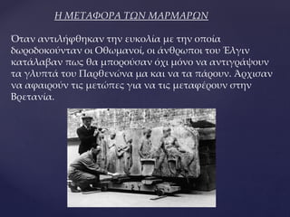 Η ΜΕΤΑΦΟΡΑ ΤΩΝ ΜΑΡΜΑΡΩΝ
Όταν αντιλήφθηκαν την ευκολία με την οποία
δωροδοκούνταν οι Οθωμανοί, οι άνθρωποι του Έλγιν
κατάλαβαν πως θα μπορούσαν όχι μόνο να αντιγράψουν
τα γλυπτά του Παρθενώνα μα και να τα πάρουν. Άρχισαν
να αφαιρούν τις μετώπες για να τις μεταφέρουν στην
Βρετανία.
 