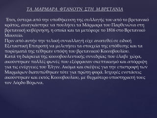 ΤΑ ΜΑΡΜΑΡΑ ΦΤΑΝΟΥΝ ΣΤΗ Μ.ΒΡΕΤΑΝΙΑ
Έτσι, ύστερα από την υποθήκευση της συλλογής του από το βρετανικό
κράτος, αναγκάστηκε να πουλήσει τα Μάρμαρα του Παρθενώνα στη
βρετανική κυβέρνηση, η οποία και τα μετέφερε το 1816 στο Βρετανικό
Μουσείο.
Πριν από αυτήν την τελική συναλλαγή είχε ανατεθεί σε ειδική
Εξεταστική Επιτροπή να μελετήσει τα στοιχεία της υπόθεσης και τα
πορίσματά της τέθηκαν υπόψη του βρετανικού Κοινοβουλίου.
Κατά τη διάρκεια της κοινοβουλευτικής συνεδρίας που έλαβε χώρα,
ακούστηκαν πολλές φωνές που εξέφρασαν σκεπτικισμό και απόρριψη
για τις ενέργειες του Έλγιν. Ακόμα και σκέψεις για την επιστροφή των
Μαρμάρων διατυπώθηκαν τότε για πρώτη φορά. Ισχυρές ενστάσεις
ακούστηκαν και εκτός Κοινοβουλίου, με θερμότερο υποστηρικτή τους
τον Λόρδο Βύρωνα.
 