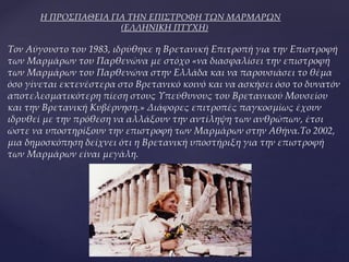Η ΠΡΟΣΠΑΘΕΙΑ ΓΙΑ ΤΗΝ ΕΠΙΣΤΡΟΦΗ ΤΩΝ ΜΑΡΜΑΡΩΝ
(ΕΛΛΗΝΙΚΗ ΠΤΥΧΗ)
Τον Αύγουστο του 1983, ιδρύθηκε η Βρετανική Επιτροπή για την Επιστροφή
των Μαρμάρων του Παρθενώνα με στόχο «να διασφαλίσει την επιστροφή
των Μαρμάρων του Παρθενώνα στην Ελλάδα και να παρουσιάσει το θέμα
όσο γίνεται εκτενέστερα στο Βρετανικό κοινό και να ασκήσει όσο το δυνατόν
αποτελεσματικότερη πίεση στους Υπεύθυνους του Βρετανικού Μουσείου
και την Βρετανική Κυβέρνηση.» Διάφορες επιτροπές παγκοσμίως έχουν
ιδρυθεί με την πρόθεση να αλλάξουν την αντίληψη των ανθρώπων, έτσι
ώστε να υποστηρίξουν την επιστροφή των Μαρμάρων στην Αθήνα.Το 2002,
μια δημοσκόπηση δείχνει ότι η Βρετανική υποστήριξη για την επιστροφή
των Μαρμάρων είναι μεγάλη.
 
