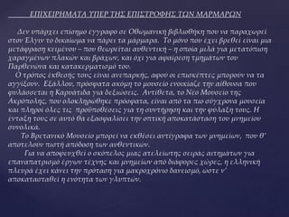 ΕΠΙΧΕΙΡΗΜΑΤΑ ΥΠΕΡ ΤΗΣ ΕΠΙΣΤΡΟΦΗΣ ΤΩΝ ΜΑΡΜΑΡΩΝ
Δεν υπάρχει επίσημο έγγραφο σε Οθωμανική βιβλιοθήκη που να παραχωρεί
στον Έλγιν το δικαίωμα να πάρει τα μάρμαρα. Το μόνο που έχει βρεθεί είναι μια
μετάφραση κειμένου – που θεωρείται αυθεντική – η οποία μιλά για μετατόπιση
χαραγμένων πλακών και βράχων, και όχι για αφαίρεση τμημάτων του
Παρθενώνα και κατακερματισμό του.
Ο τρόπος έκθεσής τους είναι ανεπαρκής, αφού οι επισκέπτες μπορούν να τα
αγγίξουν. Εξάλλου, πρόσφατα ακόμη το μουσείο ενοικίαζε την αίθουσα που
φυλάσσεται η Καρυάτιδα για δεξιώσεις. Αντίθετα, το Νέο Μουσείο της
Ακρόπολης, που ολοκληρώθηκε πρόσφατα, είναι από τα πιο σύγχρονα μουσεία
και πληροί όλες τις προϋποθέσεις για τη συντήρηση και την φύλαξη τους. Η
ένταξη τους σε αυτό θα εξασφαλίσει την οπτική αποκατάσταση του μνημείου
συνολικά.
Το Βρετανικό Μουσείο μπορεί να εκθέσει αντίγραφα των μνημείων, που θ’
αποτελούν πιστή απόδοση των αυθεντικών.
Για να αποφευχθεί ο σκόπελος μιας ατελείωτης σειράς αιτημάτων για
επαναπατρισμό έργων τέχνης και μνημείων από διάφορες χώρες, η ελληνική
πλευρά έχει κάνει την πρόταση για μακροχρόνιο δανεισμό, ώστε ν’
αποκατασταθεί η ενότητα των γλυπτών.
 