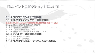「3.1 イントロダクション」について
3.1.1 プログラミングとの類似性
3.1.2 スクリプティングの一般的な課題
3.1.2.1 テストスクリプトは何のために使われるのか ← ココ
3.1.2.2 良いスクリプトと悪いスクリプト
3.1.2.3 良いテストの原則
3.1.2.4 「読みやすい」スクリプト？
3.1.2.5 自分でドキュメント化するスクリプト？
3.1.3 テストケースの設計と実装
3.1.3.1 テストケースの設計
3.1.3.2 テストケースの実装
3.1.4 スクリプトドキュメンテーションの勧め
7
 
