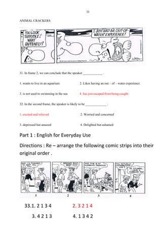 11
ANIMAL CRACKERS
31. In frame 2, we can conclude that the speaker ____________ .
1. wants to live in an aquarium 2. Likes having an out – of – water experience
3. is not used to swimming in the sea 4. has just escaped from being caught
32. In the second frame, the speaker is likely to be _____________ .
1. excited and relieved 2. Worried and concerned
3. depressed but amazed 4. Delighted but ashamed
Part 1 : English for Everyday Use
Directions : Re – arrange the following comic strips into their
original order .
33.1. 2 1 3 4 2. 3 2 1 4
3. 4 2 1 3 4. 1 3 4 2
 