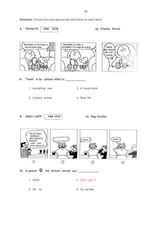 15
Directions: Choose the most appropriate alternative for each blank.
A. PEANUTS กขค 2535 by Charles Schulz
41. ‚There‛ in tis cartoon refers to _____________.
1. something new 3. A travel book
2. mystery stories 4. Real life
B. ANDY CAPP กขค 2533 by Reg Smythe
42. In picture , the woman should say ‘_____________.’
1. Awful 3. Don’t get it
2. Oh, no 4. It’s terrible
 