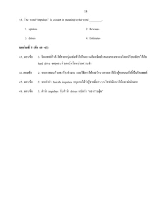 18
48. The word “impulses” is closest in meaning to the word _________.
1. uptakes 2. Releases
3. drives 4. Estimates
บทอ่านที่ 5 (ข้อ 60 -63)
45. ตอบข้อ 3. จิตแพทย์กาลังให้ชายหนุ่มเพ่งเข้าไปในความคิดหรือหัวสมองของเขาเองโดยเปรียบเทียบได้กับ
hard drive ของคอมพิวเตอร์หรือหน่วยความจา
46. ตอบข้อ 2. จากภาพบนกาแพงห้องทางาน และวิธีการให้การรักษา คาดเดาได้ว่าผู้ชายบนเก้าอี้เป็นจิตแพทย์
47. ตอบข้อ 2. จากคาว่า Suicida impulses อนุมานได้ว่าผู้ชายที่นอนบนโซฟามีแนวโน้มจะฆ่าตัวตาย
48. ตอบข้อ 3. คาว่า impulses กับคาว่า drives แปลว่า “แรงกระตุ้น”
 