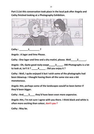 19
Part 2.List this conversation took place in the local pub after Angela and
Cathy finished looking at a Photography Exhibition.
Cathy : _______1________ ?
Angela : A lager and lime Please.
Cathy : One lager and lime and a dry matini, please. Well_____2______.
Angela : Oh, Quite good realy-exept_____3_____. 390 Photographs is a lot
to look at, isn’t it ? _____4_____ . Did you enjoy it ?
Cathy : Well, I quite enjoyed it but I wish some of the photographs had
been blownup. I thought having them all the same size was a bit
monotonous.
Angela :Hm, perhaps some of the landscapes would’ve been better if
they’d been bigger.
Cathy : And____5____ they’d have been even more expensive.
Angela :Hm, I’m not sure I agree with you there. I think black and white is
often more exciting than colour, don’t you ?
Cathy : May be.
 