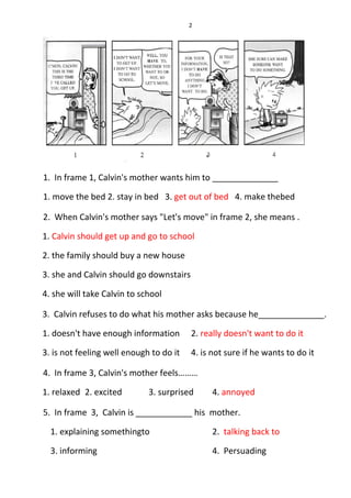 2
1. In frame 1, Calvin's mother wants him to ______________
1. move the bed 2. stay in bed 3. get out of bed 4. make thebed
2. When Calvin's mother says "Let's move" in frame 2, she means .
1. Calvin should get up and go to school
2. the family should buy a new house
3. she and Calvin should go downstairs
4. she will take Calvin to school
3. Calvin refuses to do what his mother asks because he______________.
1. doesn't have enough information 2. really doesn't want to do it
3. is not feeling well enough to do it 4. is not sure if he wants to do it
4. In frame 3, Calvin's mother feels………
1. relaxed 2. excited 3. surprised 4. annoyed
5. In frame 3, Calvin is ____________ his mother.
1. explaining somethingto 2. talking back to
3. informing 4. Persuading
 