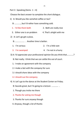 21
Part 3 : Speaking (Items 1 – 4)
Choose the best answer to complete the short dialogue.
1) A: Would you like somehot coffee or tea?
B: …………, but I’d rather have something cold.
1. I’d like them both 2. Both are really nice
3. Either one is on problem 4. That’s alright with me
2) A: Let’s go get a pizza.
B: ……………... . Another time is better.
1. I’m serious 2. I’m a little wet
3. I’m swamped 4. I’m not in a hurry
3) A: I’d appreciate your professional opinion Do you think that………….?
B: Not really. I think that we can settle this out of court.
1. I make an agreement with the company
2. I make a bet with the company for sure
3. I should share ideas with the company
4. I should sue the company
4) A: Let’s go to the dance at the Student Center on Friday.
B: Sounds great, but I’m going to a lecture . ………… .
1. Though you invite me there
2. Thanks for asking me though
3. Thanks for sure anyway though
4. Anyway, though a lot of thanks
 
