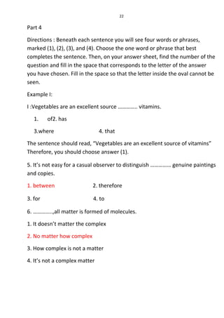 22
Part 4
Directions : Beneath each sentence you will see four words or phrases,
marked (1), (2), (3), and (4). Choose the one word or phrase that best
completes the sentence. Then, on your answer sheet, find the number of the
question and fill in the space that corresponds to the letter of the answer
you have chosen. Fill in the space so that the letter inside the oval cannot be
seen.
Example I:
I :Vegetables are an excellent source ………….. vitamins.
1. of2. has
3.where 4. that
The sentence should read, “Vegetables are an excellent source of vitamins”
Therefore, you should choose answer (1).
5. It’s not easy for a casual observer to distinguish …………… genuine paintings
and copies.
1. between 2. therefore
3. for 4. to
6. …………..,all matter is formed of molecules.
1. It doesn’t matter the complex
2. No matter how complex
3. How complex is not a matter
4. It’s not a complex matter
 