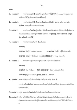 24
เฉลย
1. เฉลยข้อ 3 จากคาถามในรูปที่ 1 แม่ของCalvin ต้องการให้Calvin ทา .........จากรูปและคาพูด
แม่ต้องการให้Calvin ลุกจากที่นอน (ตื่นนอน)
2. เฉลยข้อ 1 จากคาถามในรูปที่ 2 เมื่อแม่ของCalvin พูดว่าLet's move แม่หมายความว่า
Calvin ควรจะลุกขึ้นแล้วแต่งตัวไปโรงเรียน
3.เฉลยข้อ 2 จากคาถามCalvin ปฏิเสธที่จะทาในสิ่งซึ่งแม่ขอให้ทาเพราะเขาไม่ต้องการทา (ไม่ต้องการ
ตื่นนอนไปโรงเรียน) และเขาพูดว่าI don't want to get up. I don't want to go
to school. ในรูปที่ 2
4. เฉลยข้อ 4 จากท่าทางของแม่ในรูปที่ 3 แม่เริ่มโกรธ
หมายเหตุ :
relaxed (adj.) = ผ่อนคลายอารมณ์ surprised (adj.) = รู้สึกประหลาดใจ
excited (adj.) = รู้สึกตื่นเต้น annoyed (adj.) = ราคาญ, โกรธ, เคือง
5. เฉลยข้อ 2 จากท่าทางในรูปภาพและคาพูดแสดงว่าCalvin กาลังเถียงกับแม่
หมายเหตุ :
explain (v.) = อธิบาย talk back (v.) = เถียง, พูดย้อนอย่างห้วนๆ
inform (v.) = แจ้งให้ทราบ persuade (v.) = ชักชวน
6. เฉลยข้อ 1 จากคาถามอะไรเป็นไปได้มากที่สุดที่จะเกิดขึ้นระหว่างรูปที่ 3 และ 4
จากรูปภาพถึงแม้Calvin ไม่อยากลุกจากเตียงและไปโรงเรียนแต่ก็ต้องทาน่าจะเพราะแม่บังคับโดย
การลากจากเตียง
7.เฉลยข้อ 1จากรูปภาพแสดงว่าCalvin ต้องไปโรงเรียนและกาลังยืนรอรถประจาทางอยู่
8.เฉลยข้อ 3จากคาถามคาที่ดีที่สุดที่อธิบายความรู้สึกของCalvin ในรูปสุดท้ายคือเมื่อดูจากเหตุการณ์รูปภาพ
คาพูดและลักษณะท่าทางเขาต้องรู้สึกหงุดหงิดหรืออารมณ์เสียเพราะถูกบังคับให้ทาในสิ่งที่ไม่อยาก
ทา
 