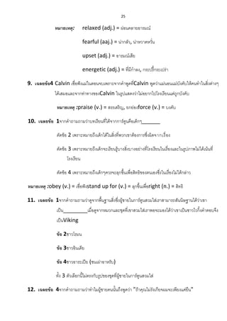 25
หมายเหตุ: relaxed (adj.) = ผ่อนคลายอารมณ์
fearful (aaj.) = น่ากลัว, น่าหวาดหวั่น
upset (adj.) = อารมณ์เสีย
energetic (adj.) = ที่มีกาลง, กระปรี้กระเปร่า
9. เฉลยข้อ4 Calvin เชื่อฟังแม่ในตอนจบเพราะจากคาพูดที่Calvin พูดว่าแม่นอนแม่บังคับให้คนทาในสิ่งต่างๆ
ได้เสมอและจากท่าทางของCalvin ในรูปแสดงว่าไม่อยากไปโรงเรียนแต่ถูกบังคับ
หมายเหตุ :praise (v.) = สรรเสริญ, ยกย่องforce (v.) = บงคับ
10. เฉลยข้อ 1จากคาถามถามว่าบทเรียนที่ได้จากการ์ตูนคือเด็กๆ______
ตัดข้อ 2 เพราะหมายถึงเด็กได้ในสิ่งที่พวกเขาต้องการซึ่งผิดจากเรื่อง
ตัดข้อ 3 เพราะหมายถึงเด็กจะเรียนรู้บางสิ่งบางอย่างที่โรงเรียนในเรื่องและในรูปภาพไม่ได้เน้นที่
โรงเรียน
ตัดข้อ 4 เพราะหมายถึงเด็กๆควรจะลุกขึ้นเพื่อสิทธิของตนเองซึ่งในเรื่องไม่ได้กล่าว
หมายเหตุ :obey (v.) = เชื่อฟังstand up for (v.) = ลุกขึ้นเพื่อright (n.) = สิทธิ
11. เฉลยข้อ 1จากคาถามถามว่าดูจากพื้นฐานสิ่งซึ่งผู้ชายในการ์ตูนสวมใส่เราสามารถสันนิษฐานได้ว่าเขา
เป็น________เมื่อดูจากหมวกและชุดที่เขาสวมใส่เราพอจะมองได้ว่าเขาเป็นชาวไวกิ้งคาตอบจึง
เป็นViking
ข้อ 2ชาวโรมน
ข้อ 3ชาวอินเดีย
ข้อ 4ชาวอาระเปีย (ชนเผ่าอาหรับ)
ทั้ง 3 ตัวเลือกนี้ไม่ตรงกับรูปของชุดที่ผู้ชายในการ์ตูนสวมใส่
12. เฉลยข้อ 4จากคาถามถามว่าทาไมผู้ชายคนนั้นถึงพูดว่า "ถ้าคุณไม่รังเกียจผมจะเพียงแค่ยืน"
 