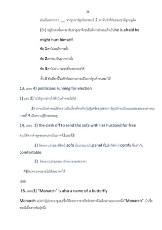 26
มันเป็นเพราะว่า __ จากรูปการ์ตูนในกรอบที่ 2 จะเห็นว่าที่กันของเขามีลูกธนูติด
(ปัก) อยู่ถ้าเขานั่งคงจะเจ็บน่าดูเขาจึงขอยืนดีกว่าคาตอบจึงเป็นhe is afraid he
might hurt himself.
ข้อ 1เขาไม่สนใจการนั่ง
ข้อ 2เขาชอบยืนมากกว่านั่ง
ข้อ 3เขาไม่สามารถรอที่จะพบหมอได้
ทั้ง 3 ตัวเลือกนี้ไม่เข้ากับสถานการณ์ในการ์ตูนกาหนดมาให้
13. เฉลย 4) politicians running for election
1) และ 2) ไม่ได้ถูกกล่าวถึงใช้เป็นคาตอบไม่ได้
3) น่าจะเป็นคาตอบได้เพราะเป็นเรื่องที่คนทั่วๆไปรู้แต่ข้อสรุปของการ์ตูนมักจะเป็นแบบประชดและคาตอบ
ภาพที่ 4 เป็นความรู้สึกของคนดู
14. เฉลย 3) the clerk off to send the sofa with her husband for free
สรุปได้จากคาพูดของคนขายในภาพที่2และที่3
1) ผิดเพราะฝ่ายสามีคิดว่าsofa นั้นน่าสบายในpanel ที่1เข้าใช้คาว่าcomfy ซึ่งเท่ากับ
comfortable
2) ผิดเพราะฝ่ายภรรยายังพยายามต่อราคา
4)ผิดเพราะคนขายไม่ได้ลดราคาให้
เฉลย
15. เฉลย3) “Monarch” is also a name of a butterfly
Monarch แปลว่าผู้ปกครองสูงสุดซึ่งก็คือพระราชาหรือจักรพรรดิในอีกความหมายหนึ่ง“Monarch” เป็นชื่อ
ของผีเสื้อสายพันธุ์หนึ่ง
 