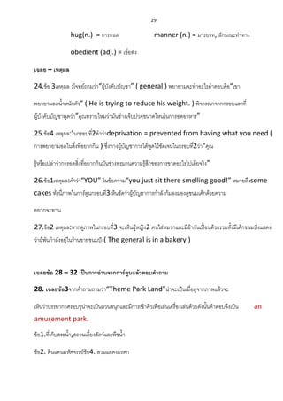 29
hug(n.) = การกอด manner (n.) = มารยาท, ลักษณะท่าทาง
obedient (adj.) = เชื่อฟัง
เฉลย – เหตุผล
24.ข้อ 3เหตุผล :โจทย์ถามว่า“ผู้บังคับบัญชา” ( general ) พยายามจะทาอะไรคาตอบคือ“เขา
พยายามลดน้าหนักตัว” ( He is trying to reduce his weight. ) พิจารณาจากกรอบแรกที่
ผู้บังคับบัญชาพูดว่า“คุณทราบไหมว่ามันช่างเจ็บปวดขนาดไหนในการอดอาหาร”
25.ข้อ4 เหตุผล:ในกรอบที่2คาว่าdeprivation = prevented from having what you need (
การพยายามอดในสิ่งที่อยากกิน ) ซึ่งทางผู้บัญชาการได้พูดไว้ชัดเจนในกรอบที่2ว่า“คุณ
รู้หรือเปล่าว่าการอดสิ่งที่อยากกินมันช่างทรมานความรู้สึกของการขาดอะไรไปเสียจริง”
26.ข้อ1เหตุผล:คาว่า“YOU” ในข้อความ“you just sit there smelling good!” หมายถึงsome
cakes ทั้งนี้ภาพในการ์ตูนกรอบที่3เห็นชัดว่าผู้บัญชาการกาลังก้มลงมองดูขนมเค้กด้วยความ
อยากจะทาน
27.ข้อ2 เหตุผล:หากดูภาพในกรอบที่3 จะเห็นผู้หญิง2 คนใส่หมวกและมีผ้ากันเปื้อนด้วยรวมทั้งมีเค้กขนมปังแสดง
ว่าผู้พันกาลังอยู่ในร้านขายขนมปัง( The general is in a bakery.)
เฉลยข้อ 28 – 32 เป็นการอ่านจากการ์ตูนแล้วตอบคาถาม
28. เฉลยข้อ3จากคาถามถามว่า“Theme Park Land”น่าจะเป็นเมื่อดูจากภาพแล้วจะ
เห็นว่าบรรยากาศรอบๆน่าจะเป็นสวนสนุกและมีการเข้าคิวเพื่อเล่นเครื่องเล่นด้วยดังนั้นคาตอบจึงเป็น an
amusement park.
ข้อ1.ที่เก็บสระน้า,สถานเลี้ยงสัตว์และพืชน้า
ข้อ2. ดินแดนมหัศจรรย์ข้อ4. สวนแสดงมรดก
 