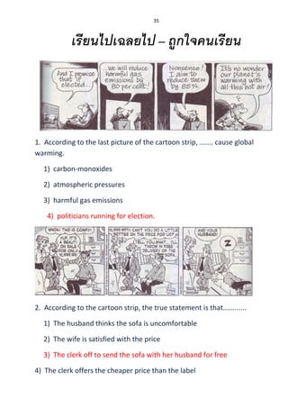 35
เรียนไปเฉลยไป – ถูกใจคนเรียน
1. According to the last picture of the cartoon strip, ....... cause global
warming.
1) carbon-monoxides
2) atmospheric pressures
3) harmful gas emissions
4) politicians running for election.
2. According to the cartoon strip, the true statement is that............
1) The husband thinks the sofa is uncomfortable
2) The wife is satisfied with the price
3) The clerk off to send the sofa with her husband for free
4) The clerk offers the cheaper price than the label
 