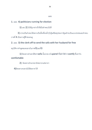 36
เฉลย
1. เฉลย 4) politicians running for election
1) และ 2) ไม่ได้ถูกกล่าวถึงใช้เป็นคาตอบไม่ได้
3) น่าจะเป็นคาตอบได้เพราะเป็นเรื่องที่คนทั่วๆไปรู้แต่ข้อสรุปของการ์ตูนมักจะเป็นแบบประชดและคาตอบ
ภาพที่ 4 เป็นความรู้สึกของคนดู
2. เฉลย 3) the clerk off to send the sofa with her husband for free
สรุปได้จากคาพูดของคนขายในภาพที่2และที่3
1) ผิดเพราะฝ่ายสามีคิดว่าsofa นั้นน่าสบายในpanel ที่1เข้าใช้คาว่าcomfy ซึ่งเท่ากับ
comfortable
2) ผิดเพราะฝ่ายภรรยายังพยายามต่อราคา
4)ผิดเพราะคนขายไม่ได้ลดราคาให้
 
