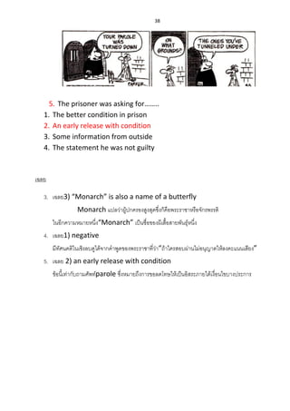 38
5. The prisoner was asking for……..
1. The better condition in prison
2. An early release with condition
3. Some information from outside
4. The statement he was not guilty
เฉลย
3. เฉลย3) “Monarch” is also a name of a butterfly
Monarch แปลว่าผู้ปกครองสูงสุดซึ่งก็คือพระราชาหรือจักรพรรดิ
ในอีกความหมายหนึ่ง“Monarch” เป็นชื่อของผีเสื้อสายพันธุ์หนึ่ง
4. เฉลย1) negative
มีทัศนคติในเชิงลบดูได้จากคาพูดของพระราชาที่ว่า“ถ้าใครสอบผ่านไม่อนุญาตให้ลงคะแนนเสียง”
5. เฉลย 2) an early release with condition
ข้อนี้เท่ากับถามศัพท์parole ซึ่งหมายถึงการขอลดโทษให้เป็นอิสระภายใต้เงื่อนไขบางประการ
 